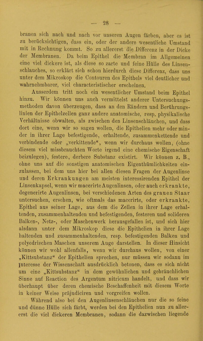 brauen sich nach und nach vor unseren Augen färben, aber es ist zu berücksichtigen, dass ein, oder der andere wesentliche Umstand mit in Rechnung ivommt. So zu allererst die Differenz in der Dicke der Membranen. Da beim Epithel die Membran im Allgemeinen eine viel dickere ist, als diese so zarte und feine Hülle des Linseu- schlauches, so erklärt sich schon hierdurch diese Differenz, dass uns unter dem Mikroskop die Contouren des Epithels viel deutlicher und wahrnehmbarer, viel characteristischer erscheinen. Ausserdem tritt noch ein wesentlicher Umstand beim Epithel hinzu. Wir können uns auch vermittelst anderer Untersuchungs- methoden davon überzeugen, dass an den Rändern und Berührungs- linien der Epithelzellen ganz andere anatomische, resp. physikalische Verhältnisse obwalten, als zwischen den Linsenschläuchen, und dass dort eine, wenn wir so sagen wollen, die Epithelien mehr oder min- der in ihrer Lage befestigende, erhaltende, zusammenkettende und verbindende oder „verkittende, wenn wir durchaus wollen, (ohne diesem viel missbrauchten Worte irgend eine chemische Eigenschaft beizulegen), festere, derbere Substanz existirt. Wir können z. B., ohne uns auf die sonstigen anatomischen Eigenthümlichkeiten ein- zulassen, bei dem uns hier bei allen diesen Fragen der Augenlinse und deren Erkrankungen am meisten interessirenden Epithel der Linsenkapsel, wenn wir macerirteAugenlinsen, oder auch erkrankte, degenerirte Augenlinsen, bei verschiedenen Arten des grauen Staar untersuchen, ersehen, wie oftmals das macerirte, oder erkrankte. Epithel aus seiner Lage, aus dem die Zellen in ihrer Lage erhal- tenden, zusammenhaltenden und befestigenden, festeren und solideren Balken-, Netz-, oder Maschenwerk herausgefallen ist, und sich hier alsdann unter dem Mikroskop diese die Epithelien in ihrer Lage haltenden und zusammenhaltenden, resp. befestigenden Balken und polyedrischen Maschen unserem Auge darstellen. In dieser Hinsicht können wir wohl allenfalls, wenn wir durchaus wollen, von einer „Kittsubstanz der Epithelien sprechen, nur müssen wir sodann im Interesse der Wissenschaft ausdrücklich betonen, dass es sich nicht um eine „Kittsubstanz in dem gewöhnlichen uad gebräuchlichen Sinne auf Reaction des Argentum nitricum handelt, und dass wir überhaupt über deren chemische Beschaffenheit mit diesem Worte in keiner Weise präjudiciren und vorgreifen wollen. Während also bei den Augenlinsenschläuchen nur die so feine und dünne Hülle sich färbt, werden bei den Epithelien nun zu aller- erst die viel dickeren Membranen, sodann die dazwischen liegende