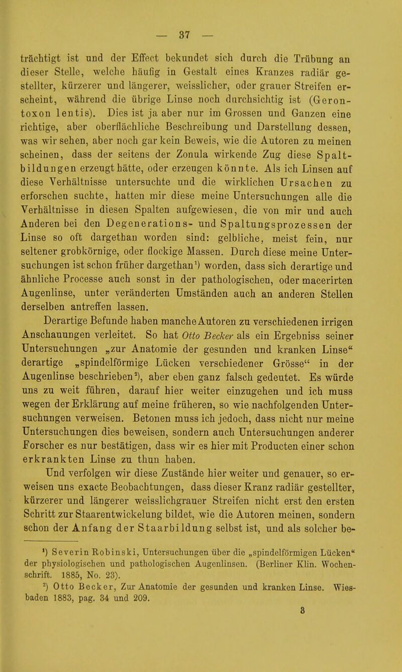 trächtigt ist und der Effect bekundet sich durch die Trübung an dieser Stelle, welche häufig in Gestalt eines Kranzes radiär ge- stellter, kürzerer und längerer, weisslicher, oder grauer Streifen er- scheint, während die übrige Linse noch durchsichtig ist (Geron- toxon lentis). Dies ist ja aber nur im Grossen und Ganzen eine richtige, aber oberflächliche Beschreibung und Darstellung dessen, was wir sehen, aber noch gar kein Beweis, wie die Autoren zu meinen scheinen, dass der seitens der Zonula wirkende Zug diese Spalt- bildungen erzeugt hätte, oder erzeugen könnte. Als ich Linsen auf diese Verhältnisse untersuchte und die wirklichen Ursachen zu erforschen suchte, hatten mir diese meine Untersuchungen alle die Verhältnisse in diesen Spalten aufgewiesen, die von mir und auch Anderen bei den Degenerations- und Spaltungsprozessen der Linse so oft dargethan worden sind: gelbliche, meist fein, nur seltener grobkörnige, oder flockige Massen. Durch diese meine Unter- suchungen ist schon früher dargethan') worden, dass sich derartige und ähnliche Processe auch sonst in der pathologischen, oder macerirten Augenlinse, unter veränderten Umständen auch an anderen Stellen derselben antreffen lassen. Derartige Befunde haben manche Autoren zu verschiedenen irrigen Anschauungen verleitet. So hat Otto Becker als ein Ergebniss seiner Untersuchungen „zur Anatomie der gesunden und kranken Linse derartige „spindelförmige Lücken verschiedener Grösse in der Augenlinse beschrieben), aber eben ganz falsch gedeutet. Es würde uns zu weit führen, darauf hier weiter einzugehen und ich muss wegen der Erklärung auf meine früheren, so wie nachfolgenden Unter- suchungen verweisen. Betonen muss ich jedoch, dass nicht nur meine Untersuchungen dies beweisen, sondern auch Untersuchungen anderer Forscher es nur bestätigen, dass wir es hier mit Producten einer schon erkrankten Linse zu thun haben. Und verfolgen wir diese Zustände hier weiter und genauer, so er- weisen uns exacte Beobachtungen, dass dieser Kranz radiär gestellter, kürzerer und längerer weisslichgrauer Streifen nicht erst den ersten Schritt zur Staarentwickelung bildet, wie die Autoren meinen, sondern schon der Anfang der Staarbildung selbst ist, und als solcher be- •) Severin Robinski, Untersuchungen über die „spindelförmigen Lücken der physiologischen und pathologischen Augenlinsen. (Berliner Klin. Wochen- schrift. 1885, No. 23). ^) Otto Becker, Zur Anatomie der gesunden und kranken Linse. Wies- baden 1883, pag. 34 und 209. 8