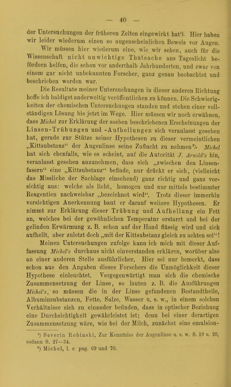 der Untersucliungen der früheren Zeiten eingewirkt hat*). Hier haben wir leider wiederum einen so augenscheinlichen Beweis vor Augen. Wir müssen hier wiederum eine, wie wir sehen, auch für die Wissenschaft nicht unwichtige Thatsache ans Tageslicht be- fördern helfen, die schon vor anderthalb Jahrhunderten, und zwar von einem gar nicht unbekannten Forscher, ganz genau beobachtet und beschrieben worden war. Die Resultate meiner Untersuchungen in dieser anderen Richtung hoffe ich baldigst anderweitig veröffentlichen zu können. Die Schwierig- keiten der chemischen Untersuchuügen standen und stehen einer voll- ständigen Lösung bis jetzt im Wege, Hier müssen wir noch erwähnen, dass MicM zur Erklärung der soeben beschriebenen Erscheinungen der Linsen-Trübungen und -Aufhellungen sich veranlasst gesehen hat, gerade zur Stütze seiner Hypothesen zu dieser vermeintlichen „Kittsubstanz der Augenlinse seine Zuflucht zu nehmen'^). Michel hat sich ebenfalls, wie es scheint, auf die Autorität J. Amold's hin, veranlasst gesehen anzunehmen, dass sich „zwischen den Linsen- fasern eine „Kittsubstanz befinde, nur drückt er sich, (vielleicht das Missliche der Sachlage einsehend) ganz richtig und ganz vor- sichtig aus: welche als licht, homogen und nur mittels bestimmter Reagentien nachweisbar „bezeichnet wird. Trotz dieser immerhin vorsichtigen Anerkennung baut er darauf weitere Hypothesen. Er nimmt zur Erklärung dieser Trübung und Aufhellung ein Fett an, welches bei der gewöhnlichen Temperatur erstarrt und bei der gelinden Erwärmung z. B. schon auf der Hand flüssig wird und sich aufhellt, aber zuletzt doch „mit der Kittsubstanz gleich zu achten sei! Meinen Untersuchungen zufolge kann ich mich mit dieser Auf- fassung MicTieVs durchaus nicht einverstanden erklären, worüber also an einer anderen Stelle ausführlicher. Hier sei nur bemerkt, dass schon aus den Angaben dieses Forschers die Unmöglichkeit dieser Hypothese einleuchtet. Vergegenwärtigt man sich die chemische Zusammensetzung der Linse, so lauten z. B. die Ausführungen Michel's, so müssen die in der Linse gefundenen Bestandtheile, Albuminsubstanzen, Fette, Salze, Wasser u. s. w., in einem solchen Verhältnisse sich zu einander befinden, dass in optischer Beziehung eine Durchsichtigkeit gewährleistet ist; denn bei einer derartigen Zusammensetzung wäre, wie bei der Milch, zunächst eine emulsion- ') Severin Robinski, Zur Kenntniss der Augenlinse u. s. w. S. 19 u. 20, sodann S. 27—34. Michel, 1. c pag. 69 und 70.