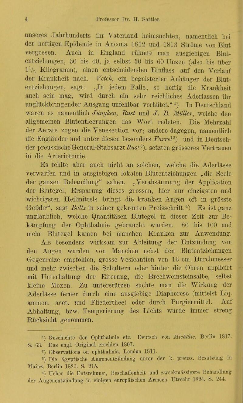 unseres Jahrhunderts ihr Vaterland heimsuchten, namentlich bei der heftigen Epidemie in Ancona 1812 und 1813 Ströme von Blut vergossen. Auch in England rühmte man ausgiebigen Blut- entziehungen, 30 bis 40, ja selbst 50 bis 60 Unzen (also bis über IV2 Kilogramm), einen entscheidenden Einfluss auf den Verlauf der Krankheit nach. Vetch, ein begeisterter Anhänger der Blut- entziehungen, sagt: „In jedem Ealle, so heftig die Krankheit auch sein mag, wird durch ein sehr reichliches Aderlassen ihr unglückbringender Ausgang unfehlbar verhütet.1) In Deutschland waren es namentlich Jüngken, JRust und J. B. Müller, welche den allgemeinen Blutentleerungen das Wort redeten. Die Mehrzahl der Aerzte zogen die Venesection vor; andere dagegen, namentlich die Engländer und unter diesen besonders Farrel2) und in Deutsch- der preussische General-Stabsarzt Rust3), setzten grösseres Vertrauen in die Arteriotomie. Es fehlte aber auch nicht an solchen, welche die Aderlässe verwarfen und in ausgiebigen lokalen Blutentziehungen „die Seele der ganzen Behandlung sahen. „Verabsäumung der Application der Blutegel, Ersparung dieses grossen, hier nur einzigsten und wichtigsten Heilmittels bringt die kranken Augen oft in grösste Gefahr, sagt Balte m seiner gekrönten Preisschrift.4) Es ist ganz unglaublich, welche Quantitäsen Blutegel in dieser Zeit zur Be- kämpfung der Ophthalmie gebraucht wurden. 80 bis 100 und mehr Blutegel kamen bei manchen Kranken zur Anwendung. Als besonders wirksam zur Ableitung der Entzündung von den Augen wurden von Manchen nebst den Blutentziehungen Gegenreize empfohlen, grosse Vesicantien von 16 cm. Durchmesser und mehr zwischen die Schultern oder hinter die Ohren applicirt mit Unterhaltung der Eiterung, die Brechweiü steinsalbe, selbst kleine Moxen. Zu unterstützen suchte man die Wirkung der Aderlässe ferner durch eine ausgiebige Diaphorese (mittelst Liq. ammon. acet. und Eliederthee) oder durch Purgiermittel. Auf Abhaltung, bzw. Temperierung des Lichts wurde immer streng Bücksicht genommen. !) Geschichte der Ophthalmie etc. Deutsch von Michälis. Berlin 1817. S. 63. Das engl. Original erschien 1807. 2) Ohservations on Ophthalmia. London 1811. 3) Die ägyptische Augenentzündung unter der k. preuss. Besatzung in Mainz. Berlin 1820. S. 215. 4) Ueher die Entstehung, Beschaffenheit und zweckmässigste Behandlung der Augenentzündung in einigen europäischen Armeen. Utrecht 1824. S. 244.