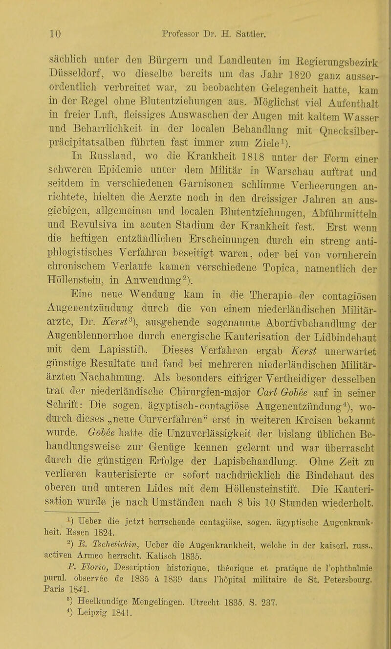 sächlich unter den Bürgern und Landleuten im Regierungsbezirk Düsseldorf, wo dieselbe bereits um das Jahr 1820 ganz ausser- ordentlich verbreitet war, zu beobachten Gelegenheit hatte, kam in der Regel ohne Blutentziehungen aus. Möglichst viel Aufenthalt in freier Luft, fleissiges Auswaschen der Augen mit kaltem Wasser und Beharrlichkeit in der localen Behandlung mit Qnecksilber- präcipitatsalben führten fast immer zum Ziele1). In Bussland, wo die Krankheit 1818 unter der Form einer schweren Epidemie unter dem Militär in Warschau auftrat und seitdem in verschiedenen Garnisonen schlimme Verheerungen an- richtete, hielten die Aerzte noch in den dreissiger Jahren an aus- giebigen, allgemeinen und localen Blutentziehungen, Abführmitteln und Eevulsiva im acuten Stadium der Krankheit fest. Erst wenn die heftigen entzündlichen Erscheinungen durch ein streng anti- phlogistisches Verfahren beseitigt waren, oder bei von vornherein chronischem Verlaufe kamen verschiedene Topica, namentlich der Höllenstein, in Anwendung2). Eine neue Wendung kam in die Therapie der contagiösen Augenentzündung durch die von einem niederländischen Militär- arzte, Dr. Kerst3), ausgehende sogenannte Abortivbehandlung der Augenblennorrhoe durch energische Kauterisation der Lidbindehaut mit dem Lapisstift. Dieses Verfahren ergab Kerst unerwartet günstige Resultate und fand bei mehreren niederländischen Militär- ärzten Nachahmung. Als besonders eifriger Vertheidiger desselben trat der niederländische Chirurgien-major Carl Gobee auf in seiner Schrift: Die sogen, ägyptisch-contagiöse Augenentzündung4), wo- durch dieses „neue Curverfahren erst in weiteren Kreisen bekannt wurde. Gobee hatte die Unzuverlässigkeit der bislang üblichen Be- handlungsweise zur Genüge kennen gelernt und war überrascht durch die günstigen Erfolge der Lapisbehandlung. Ohne Zeit zu verlieren kauterisierte er sofort nachdrücklich die Bindehaut des oberen und unteren Lides mit dem Höllensteinstift. Die Kauteri- sation wurde je nach Umständen nach 8 bis 10 Stunden wiederholt. 1) Ueber die jetzt herrschende contagiöse, sogen, ägyptische Augenkrank- heit. Essen 1824. 2) B. Tscheürkin, Ueher die Augenkrankheit, welche in der kaiseii. russ., activen Armee herrscht. Kaiisch 1835. P. Florio, Description historique, theorique et pratique de l'ophthalmie punü. observee de 1835 ä 1839 dans l'höpital militaire de St, Petersbourg. Paris 1841. 8) Heelkundige Mengelingen. Utrecht 1835. S. 237. 4) Leipzig 1841.