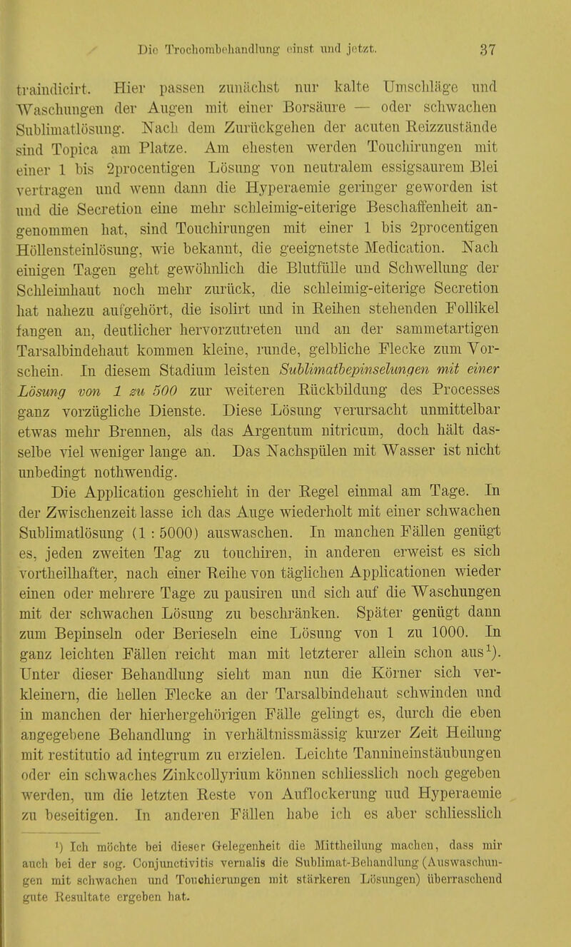 traindicirt. Hier passen zunächst nur kalte Umschläge und Waschungen der Augen mit einer Borsäure — oder schwachen Sublimat Lösung. Nach dem Zurückgehen der acuten Reizzustände sind Topica am Platze. Am ehesten werden Touchiruugen mit einer 1 bis 2procentigen Lösung von neutralem essigsaurem Blei vertragen und wenn dann die Hyperaemie geringer geworden ist und die Secretion eine mehr schleimig-eiterige Beschaffenheit an- genommen hat, sind Touchirungen mit einer 1 bis 2procentigen Höllensteinlösung, wie bekannt, die geeignetste Medication. Nach einigen Tagen geht gewöhnlich die Blutfülle und Schwellung der Schleimhaut noch mehr zurück, die schleimig-eiterige Secretion hat nahezu aufgehört, die isolirt und in Reihen stehenden Follikel fangen an, deutlicher hervorzutreten und an der sammetartigen Tarsalbindehaut kommen kleine, runde, gelbliche Flecke zum Vor- schein. In diesem Stadium leisten Sublimatbepinselungen mit einer Lösung von 1 m 500 zur weiteren Bückbildung des Processes ganz vorzügliche Dienste. Diese Lösung verursacht unmittelbar etwas mehr Brennen, als das Argentum nitricum, doch hält das- selbe viel weniger lange an. Das Nachspülen mit Wasser ist nicht unbedingt nothwendig. Die Application geschieht in der Regel einmal am Tage. In der Zwischenzeit lasse ich das Auge wiederholt mit einer schwachen Sublimatlösung (1:5000) auswaschen. In manchen Fällen genügt es, jeden zweiten Tag zu touchiren, in anderen erweist es sich vortheilhafter, nach einer Reihe von täglichen Applicationen wieder einen oder mehrere Tage zu pausiren und sich auf die Waschungen mit der schwachen Lösung zu beschränken. Später genügt dann zum Bepinseln oder Berieseln eine Lösung von 1 zu 1000. In ganz leichten Fällen reicht man mit letzterer allein schon aus1). Unter dieser Behandlung sieht man nun die Körner sich ver- kleinern, die hellen Flecke an der Tarsalbindehaut schwinden und in manchen der hierhergehörigen Fälle gelingt es, durch die eben angegebene Behandlung in verhältnissmässig kurzer Zeit Heilung mit restitutio ad integrum zu erzielen. Leichte Tannineinstäubungen oder ein schwaches Zinkcollyrium können schliesslich noch gegeben werden, um die letzten Reste von Auflockerung und Hyperaemie zu beseitigen. In anderen Fällen habe ich es aber schliesslich ') Ich möchte bei dieser Gelegenheit die Mittheilung machen, dass mir auch bei der sog. Conjunctivitis vernalis die Sublimat-Behandlung (Auswaschun- gen mit schwachen und Touchierungen mit stärkeren Lösungen) überraschend gute Resultate ergeben hat.