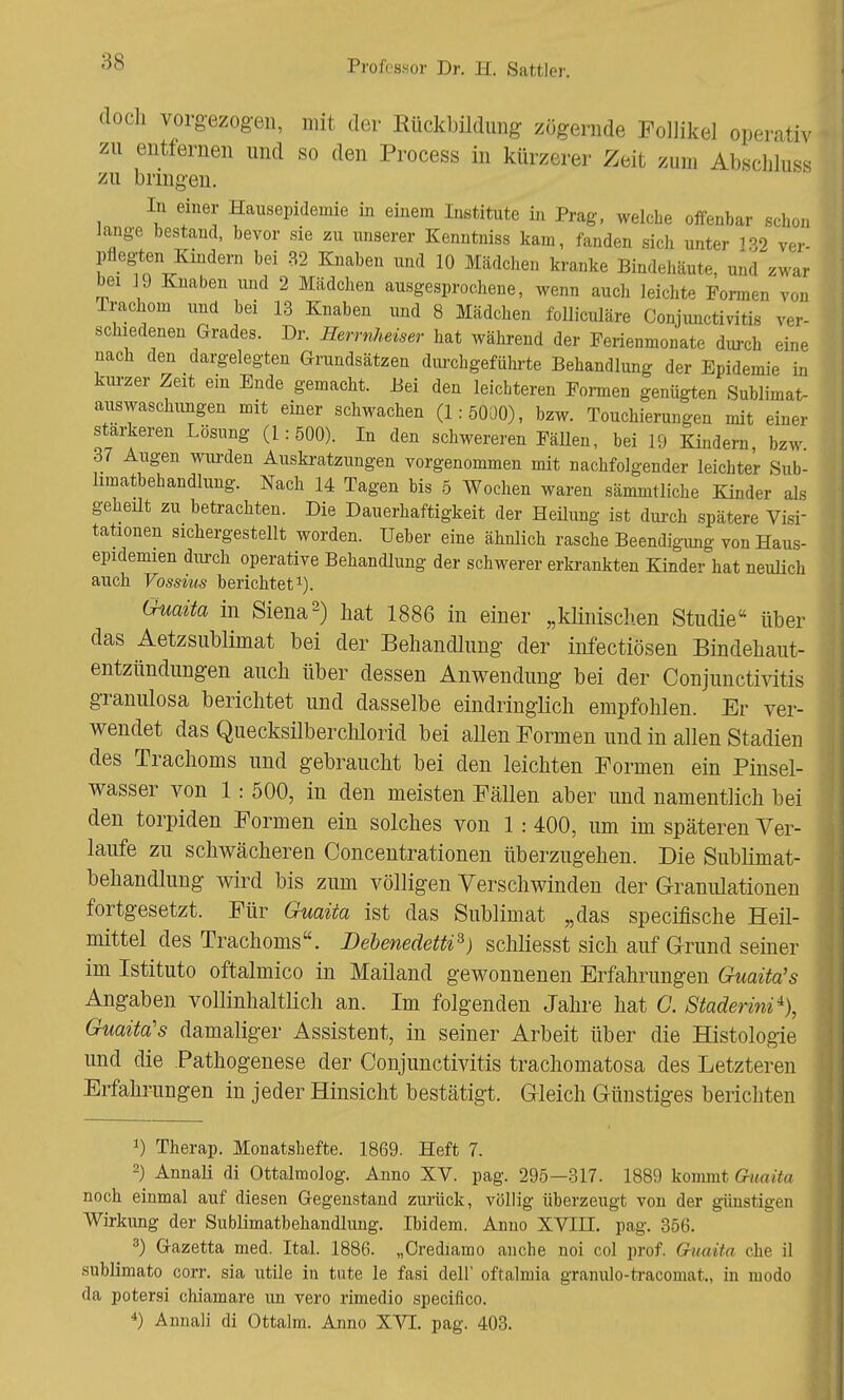 doch vorgezogen, mit der Rückbildung zögernde Follikel operativ zu entfernen und so den Process in kürzerer Zeit zum Abßchluss zu bringen. In einer Hausepidemie in einem Institute in Prag, welche offenbar schon lange bestand, bevor sie zu unserer Kenntniss kam, fanden sich unter 132 ver- pflegten Kindern bei 82 Knaben und 10 Mädchen kranke Bindehäute, und zwar bei ]9 Knaben und 2 Mädchen ausgesprochene, wenn auch leichte Formen von Trachom und bei 13 Knaben und 8 Mädchen folliculäre Conjunctivitis ver- schiedenen Grades. Dr. Herrnheiser hat während der Ferienmonate durch eine nach den dargelegten Grundsätzen durchgeführte Behandlung der Epidemie in kurzer Zeit ein Ende gemacht. Bei den leichteren Formen genügten Sublimat- auswaschungen mit einer schwachen (1:5000), bzw. Touchierungen mit einer stärkeren Lösung (1:500). In den schwereren Fällen, bei 19 Kindern bzw 37 Augen wurden Auskratzungen vorgenommen mit nachfolgender leichter Sub- limatbehandlung. Nach 14 Tagen bis 5 Wochen waren sämmtliche Kinder als geheilt zu betrachten. Die Dauerhaftigkeit der Heilung ist durch spätere Visi- tationen sichergestellt worden. Ueber eine ähnlich rasche Beendigung von Haus- epidemien durch operative Behandlung der schwerer erkrankten Kinder hat neulich auch Vossius berichtet1). Guaüa in Siena2) hat 1886 in einer „klinischen Studie über das Aetzsublimat bei der Behandlung der infectiösen Bindehaut- entzündungen auch über dessen Anwendung bei der Conjunctivitis granulosa berichtet und dasselbe eindringlich empfohlen. Er ver- wendet das Quecksilberchlorid bei allen Formen und in allen Stadien des Trachoms und gebraucht bei den leichten Formen ein Pinsel- wasser von 1: 500, in den meisten Fällen aber und namentlich bei den torpiden Formen ein solches von 1 : 400, um im späteren Ver- laufe zu schwächeren Concentrationen überzugehen. Die Sublimat- behandlung wird bis zum völligen Verschwinden der Granulationen fortgesetzt. Für Guaüa ist das Sublimat „das specifische Heil- mittel des Trachoms. Debenedetti3) schliesst sich auf Grund seiner im Istituto oftalmico in Mailand gewonnenen Erfahrungen Guaüa's Angaben vollinhaltlich an. Im folgenden Jahre hat C. Staderini% Guaita's damaliger Assistent, in seiner Arbeit über die Histologie und die Pathogenese der Conjunctivitis trachomatosa des Letzteren Erfahrungen in jeder Hinsicht bestätigt. Gleich Günstiges berichten 1) Therap. Monatshefte. 1869. Heft 7. 2) Annali di Ottalmolog. Anno XV. pag. 295—317. 1889 kommt Guaüa noch einmal auf diesen Gegenstand zurück, völlig überzeugt von der günstigen Wirkung der Sublimatbehandlung. Ibidem. Anno XVIII. pag. 356. 3) Gazetta med. Ital. 1886. „Orediamo an che noi col prof. Guaüa che il sublimato corr. sia utile in tute le fasi dell' oftalmia granulo-tracomat., in modo da potersi chiamare un vero rimedio speciflco.