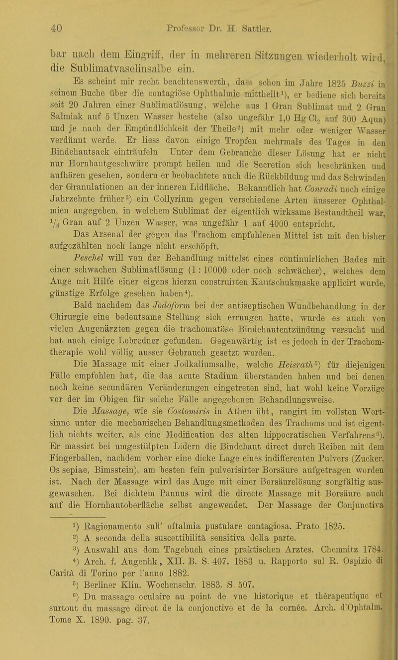 bar nach dem Eingriff, der in mehreren Sitzungen wiederholt wild die Sublimatvaselinsalbe ein. Es scheint mir recht beachtenswerte, dass schon im Jahre 1825 Buzzi in seinem Buche über die coutagiöse Ophthalmie mittheilt1), er bediene sich bereits seit 20 Jahren einer Sublimatlösung, welche aus ] Gran Sublimat und 2 Gran Salmiak auf 5 Unzen Wasser bestehe (also ungefähr 1,0 HgCL, auf 300 Aqua) und je nach der Empfindlichkeit der Theile2) mit mehr oder weniger Wasser verdünnt werde. Er Hess davon einige Tropfen mehrmals des Tages in den Bindehautsack einträufeln Unter dem Gebrauche dieser Lösung hat er nicht nur Hornhantgeschwüre prompt heilen und die Secretion sich beschränken und, aufhören gesehen, sondern er beobachtete auch die Rückbildung und das Schwinden der Granulationen an der inneren Lidfläche. Bekanntlich hat Conradi noch einige Jahrzehnte früher3) ein Collyriurn gegen verschiedene Arten äusserer Ophthal- mien angegeben, in welchem Sublimat der eigentlich wirksame Bestandtheil war, Vi Gran auf 2 Unzen Wasser, was ungefähr 1 auf 4000 entspricht. Das Arsenal der gegen das Trachom empfohlenen Mittel ist mit den bisher aufgezählten noch lange nicht erschöpft. Peschel will von der Behandlung mittelst eines continuirlichen Bades mit einer schwachen Sublimatlösung (1:10000 oder noch schwächer), welches dem Auge mit Hilfe einer eigens hierzu constrairten Kautschukmaske applicirt wurde, günstige Erfolge gesehen haben4). Bald nachdem das Jodoform bei der antiseptischen Wundbehandlung in der Chirurgie eine bedeutsame Stellung sich errungen hatte, wurde es auch von vielen Augenärzten gegen die trachomatöse Bindehautentzündung versucht und hat auch einige Lobredner gefunden. Gegenwärtig ist es jedoch in der Trachom- therapie wohl völlig ausser Gebrauch gesetzt worden. Die Massage mit einer Jodkaliumsalbe, welche Heisrath5) für diejenigen Fälle empfohlen hat, die das acute Stadium überstanden haben und bei denen noch keine secundären Veränderungen eingetreten sind, hat wohl keine Vorzüge vor der im Obigen für solche Fälle angegebenen Behandlungsweise. Die Massage, wie sie Gostomiris in Athen übt, rangirt im vollsten Wort- sinne unter die mechanischen Behandlungsmethoden des Trachoms und ist eigent- lich nichts weiter, als eine Modification des alten hippocratischen Verfahrens6). Er massirt bei umgestülpten Ltdern die Bindehaut direct durch Reiben mit dem; Fingerballen, nachdem vorher eine dicke Lage eines indifferenten Pulvers (Zucker, Os sepiae, Bimsstein), am besten fein piüverisirter Borsäure aufgetragen worden ist. Nach der Massage wird das Auge mit einer Borsäurelösung sorgfältig aus-] gewaschen. Bei dichtem Pannus wird die directe Massage mit Borsäure auch auf die Hornhautoberfläche selbst angewendet. Der Massage der Conjunctiva 1) Ragionamento sulT oftalmia pustulare contagiosa. Prato 1825. 2) A seconda della suscettibilitä sensitiva della parte. 3) Auswahl aus dem Tagebuch eines praktischen Arztes. Chemnitz 1784] *) Arch. f. Augenhk, Xn. B. S. 407. 1883 u. Rapporte sul R. Ospizio di Caritä di Torino per l'anno 1882. B) Berliner Klin. Wochenschr. 1883. S. 507. °) Du massage oculaire au point de vue historique et thörapeutique öl surtout du massage direct de la conjonctive et de la cornee. Arch. d'Ophtalmj Tome X. 1890. pag. 37.