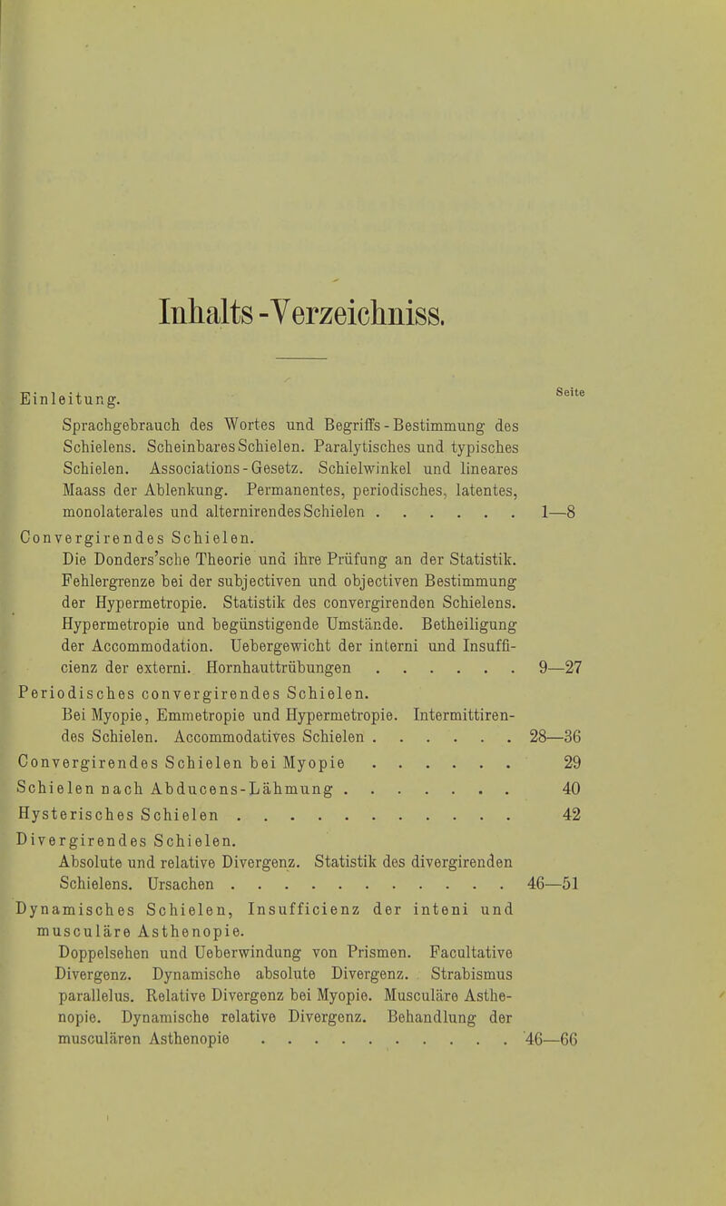 Inhalts - Verzeichniss. Einleitung. Sprachgebrauch des Wortes und Begriffs-Bestimmung des Schielens. Scheinbares Schielen. Paralytisches und typisches Schielen. Associations-Gesetz. Schielwinkel und lineares Maass der Ablenkung. Permanentes, periodisches, latentes, monolaterales und alternirendes Schielen 1—8 Convergirendes Schielen. Die Donders'sche Theorie und ihre Prüfung an der Statistik. Fehlergrenze bei der subjectiven und objectiven Bestimmung der Hypermetropie. Statistik des convergirenden Schielens. Hypermetropie und begünstigende Umstände. Betheiligung der Accommodation. Uebergewicht der interni und Insuffi- cienz der externi. Hornhauttrübungen 9—27 Periodisches convergirendes Schielen. Bei Myopie, Emmetropie und Hypermetropie. Intermittiren- des Schielen. Accommodatives Schielen 28—36 Convergirendes Schielen bei Myopie 29 Schielen nach Abducens-Lähmung 40 Hysterisches Schielen 42 Divergirendes Schielen. Absolute und relative Divergenz, Statistik des divergirenden Schielens. Ursachen 46—51 Dynamisches Schielen, Insufficienz der inteni und musculäre Asthenopie. Doppelsehen und Ueberwindung von Prismen. Facultative Divergenz. Dynamische absolute Divergenz. Strabismus parallelus. Relative Divergenz bei Myopie. Musculäre Asthe- nopie. Dynamische relative Divergenz. Behandlung der musculären Asthenopie 46—66