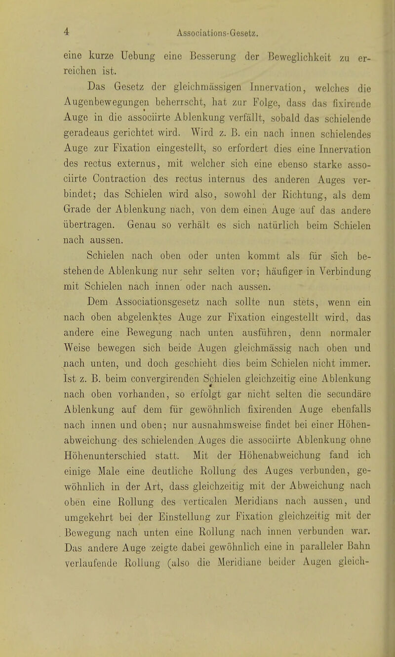 eine kurze Uebung eine Besserung der Beweglichkeit zu er- reichen ist. Das Gesetz der gleichmässigen Innervation, welches die Augenbewegungen beherrscht, hat zur Folge, dass das fixirende Auge in die associirte Ablenkung verfällt, sobald das schielende geradeaus gerichtet wird. Wird z. ß. ein nach innen schielendes Auge zur Fixation eingestellt, so erfordert dies eine Innervation des rectus externus, mit welcher sich eine ebenso starke asso- ciirte Contraction des rectus internus des anderen Auges ver- bindet; das Schielen wird also, sowohl der Richtung, als dem Grade der Ablenkung nach, von dem einen Auge auf das andere übertragen. Genau so verhält es sich natürlich beim Schielen nach aussen. Schielen nach oben oder unten kommt als für sich be- stehende Ablenkung nur sehr selten vor; häufiger in Verbindung mit Schielen nach innen oder nach aussen. Dem Associationsgesetz nach sollte nun stets, wenn ein nach oben abgelenktes Auge zur Fixation eingestellt wird, das andere eine Bewegung nach unten ausführen, denn normaler Weise bewegen sich beide Augen gleichmässig nach oben und nach unten, und doch geschieht dies beim Schielen nicht immer. Ist z. B. beim convergirenden Schielen gleichzeitig eine Ablenkung nach oben vorhanden, so erfolgt gar nicht selten die secundäre Ablenkung auf dem für gewöhnlich fixirenden Auge ebenfalls nach innen und oben; nur ausnahmsweise findet bei einer Höhen- abweichung- des schielenden Auges die associirte Ablenkung ohne Höhenunterschied statt. Mit der Höhenabweichung fand ich einige Male eine deutliche Rollung des Auges verbunden, ge- wöhnlich in der Art, dass gleichzeitig mit der Abweichung nach oben eine Rollung des verticalen Meridians nach aussen, und umgekehrt bei der Einstellung zur Fixation gleichzeitig mit der Bewegung nach unten eine Rollung nach innen verbunden war. Das andere Auge zeigte dabei gewöhnlich eine in paralleler Bahn verlaufende Rolluiig (also die Meridiane beider Augen gleich-