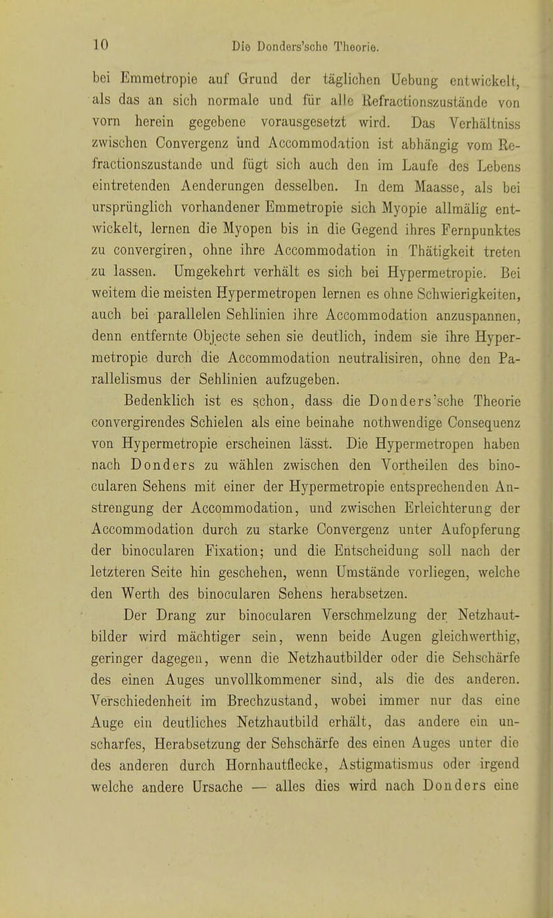 bei Erametropie auf Grund der täglichen Uebung entwickelt, als das an sich normale und für alle Kefractionszustände von vorn herein gegebene vorausgesetzt wird. Das Verhältniss zwischen Convergenz und Accommodation ist abhängig vom Re- fractionszustande und fügt sich auch den im Laufe des Lebens eintretenden Aenderungen desselben. In dem Maasse, als bei ursprünglich vorhandener Emmetropie sich Myopie allraälig ent- wickelt, lernen die Myopen bis in die Gegend ihres Pernpunktes zu convergiren, ohne ihre Accommodation in Thätigkeit treten zu lassen. Umgekehrt verhält es sich bei Hypermetropie. Bei weitem die meisten Hypermetropen lernen es ohne Schwierigkeiten, auch bei parallelen Sehlinien ihre Accommodation anzuspannen, denn entfernte Objecto sehen sie deutlich, indem sie ihre Hyper- metropie durch die Accommodation neutralisiren, ohne den Pa- rallelismus der Sehlinien aufzugeben. Bedenklich ist es ^chon, dass die Donders'sche Theorie convergirendes Schielen als eine beinahe nothwendige Consequenz von Hypermetropie erscheinen lässt. Die Hypermetropen haben nach Donders zu wählen zwischen den Vortheilen des bino- cularen Sehens mit einer der Hypermetropie entsprechenden An- strengung der Accommodation, und zwischen Erleichterung der Accommodation durch zu starke Convergenz unter Aufopferung der binocularen Fixation; und die Entscheidung soll nach der letzteren Seite hin geschehen, wenn Umstände vorliegen, welche den Werth des binocularen Sehens herabsetzen. Der Drang zur binocularen Verschmelzung der Netzhaut- bilder wird mächtiger sein, wenn beide Augen gleichwerthig, geringer dagegen, wenn die Netzhautbilder oder die Sehschärfe des einen Auges unvollkommener sind, als die des anderen. Verschiedenheit im Brechzustand, wobei immer nur das eine Auge ein deutliches Netzhautbild erhält, das andere ein un- scharfes, Herabsetzung der Sehschärfe des einen Auges unter die des anderen durch Hornhautflecke, Astigmatismus oder irgend welche andere Ursache — alles dies wird nach Donders eine i