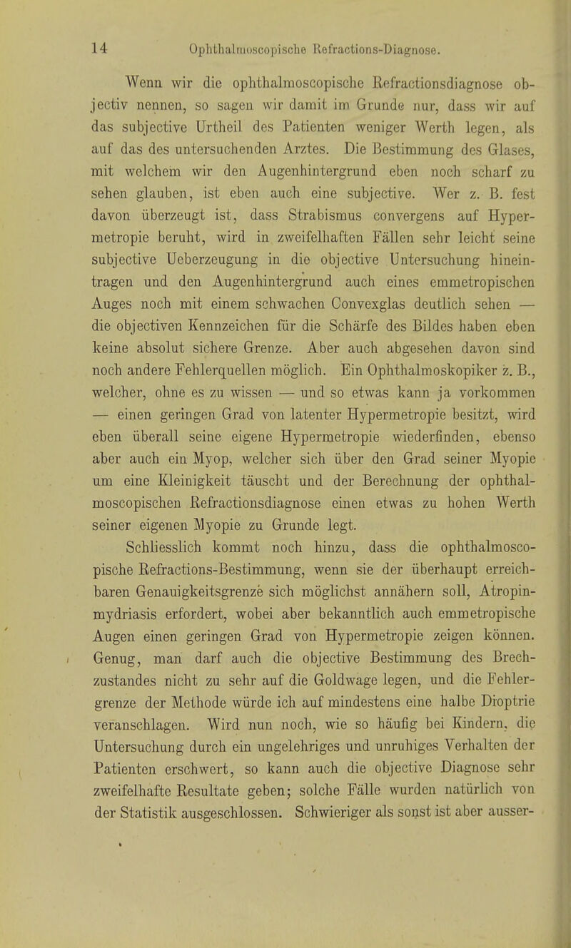 Wenn wir die ophthalmoscopische Refractionsdiagnose ob- jectiv nennen, so sagen wir damit im Grunde nur, dass wir auf das subjective ürtheil des Patienten weniger Werth legen, als auf das des untersuchenden Arztes. Die Bestimmung des Glases, mit weichein wir den Augenhintergrund eben noch scharf zu sehen glauben, ist eben auch eine subjective. Wer z. B. fest davon überzeugt ist, dass Strabismus convergens auf Hyper- metropie beruht, wird in zweifelhaften Fällen sehr leicht seine subjective Ueberzeugung in die objective Untersuchung hinein- tragen und den Augenhintergrund auch eines emmetropischen Auges noch mit einem schwachen Convexglas deutlich sehen — die objectiven Kennzeichen für die Schärfe des Bildes haben eben keine absolut sichere Grenze. Aber auch abgesehen davon sind noch andere Fehlerquellen möglich. Ein Ophthalmoskopiker z. B., welcher, ohne es zu wissen — und so etwas kann ja vorkommen — einen geringen Grad von latenter Hypermetropie besitzt, wird eben überall seine eigene Hypermetropie wiederfinden, ebenso aber auch ein Myop, welcher sich über den Grad seiner Myopie um eine Kleinigkeit täuscht und der Berechnung der ophthal- moscopischen Refractionsdiagnose einen etwas zu hohen Werth seiner eigenen Myopie zu Grunde legt. Schliesslich kommt noch hinzu, dass die ophthalmosco- pische Refractions-Bestimmung, wenn sie der überhaupt erreich- baren Genauigkeitsgrenze sich möglichst annähern soll, Atropin- mydriasis erfordert, wobei aber bekanntKch auch emmetropische Augen einen geringen Grad von Hypermetropie zeigen können. ( Genug, man darf auch die objective Bestimmung des Brech- zustandes nicht zu sehr auf die Goldwage legen, und die Fehler- grenze der Methode würde ich auf mindestens eine halbe Dioptrie veranschlagen. Wird nun noch, wie so häufig bei Kindern, die Untersuchung durch ein ungelehriges und unruhiges Verhalten der Patienten erschwert, so kann auch die objective Diagnose sehr zweifelhafte Resultate geben; solche Fälle wurden natürlich von der Statistik ausgeschlossen. Schwieriger als sonst ist aber ausser-