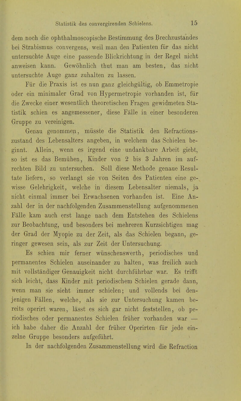 dem noch die ophthalmoscopische Bestimmung des Brechzustandes bei Strabismus convergens, weil man den Patienten für das nicht untersuchte Auge eine passende Blickrichtung in der Regel nicht anweisen kann. Gewöhnlich thut man am besten, das nicht untersuchte Auge ganz zuhalten zu lassen. Für die Praxis ist es nun ganz gleichgültig, ob Emmetropie oder ein minimaler Grad von Hypermetropie vorhanden ist, für die Zwecke einer wesentlich theoretischen Fragen gewidmeten Sta- tistik schien es angemessener, diese Fälle in einer besonderen Gruppe zu vereinigen. Genau genommen, müsste die Statistik den Refractions- zustand des Lebensalters angeben, in welchem das Schielen be- ginnt. Allein, wenn es irgend eine undankbare Arbeit giebt, so ist es das Bemühen, Kinder von 2 bis 3 Jahren im auf- rechten Bild zu untersuchen. Soll diese Methode genaue Resul- tate liefern, so verlangt sie von Seiten des Patienten eine ge- wisse Gelehrigkeit, welche in diesem Lebensalter niemals, ja nicht einmal immer bei Erwachsenen vorhanden ist. Eine An- zahl der in der nachfolgenden Zusammenstellung aufgenommenen Fälle kam auch erst lange nach dem Entstehen des Schielens zur Beobachtung, und besonders bei mehreren Kurzsichtigen mag der Grad der Myopie zu der Zeit, als das Schielen begann, ge- ringer gewesen sein, als zur Zeit der Untersuchung. Es schien mir ferner wünschenswerth, periodisches und permanentes Schielen auseinander zu halten, was freilich auch mit vollständiger Genauigkeit nicht durchführbar war. Es trifft sich leicht, dass Kinder mit periodischem Schielen gerade dann, wenn man sie sieht immer schielen; und vollends bei den- jenigen Fällen, welche, als sie zur Untersuchung kamen be- reits operirt waren, lässt es sich gar nicht feststellen, ob pe- riodisches oder permanentes Schielen früher vorhanden war — ich habe daher die Anzahl der früher Operirten für jede ein- zelne Gruppe besonders aufgeführt. ^ In der nachfolgenden Zusammenstellung wird die Refraction