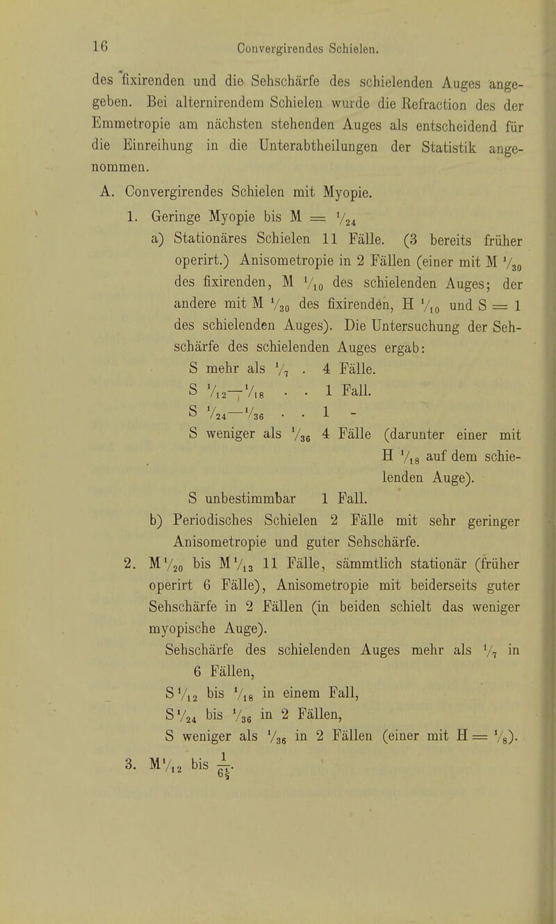 des fixirenden und die Sehschärfe des schielenden Auges ange- geben. Bei alternirendem Schielen wurde die Refraction des der Emraetropie am nächsten stehenden Auges als entscheidend für die Einreihung in die Unterabtheilungen der Statistik ange- nommen. A. Convergirendes Schielen mit Myopie. 1. Geringe Myopie bis M = V24 a) Stationäres Schielen 11 Fälle. (3 bereits früher operirt.) Anisometropie in 2 Fällen (einer mit M V30 des fixirenden, M Vio des schielenden Auges; der andere mit M V30 des fixirenden, H Vk, und S = 1 des schielenden Auges). Die Untersuchung der Seh- schärfe des schielenden Auges ergab: S mehr als V, • 4 Fälle. S V12—V,8 • • 1 Fall. S V24 */36 . . 1 - 5 weniger als Vgg 4 Fälle (darunter einer mit H Vis auf dem schie- lenden Auge). S unbestimmbar 1 Fall. b) Periodisches Schielen 2 Fälle mit sehr geringer Anisometropie und guter Sehschärfe. 2. MV20 bis MV13 11 Fälle, sämmtlich stationär (früher operirt 6 Fälle), Anisometropie mit beiderseits guter Sehschärfe in 2 Fällen (in beiden schielt das weniger myopische Auge). Sehschärfe des schielenden Auges mehr als V, in 6 Fällen, S Vi 2 bis Vi 8 einem Fall, SV24 bis V36 in 2 Fällen, S weniger als V36 2 Fällen (einer mit H = Vs)- 3. MV,2 bis ^.