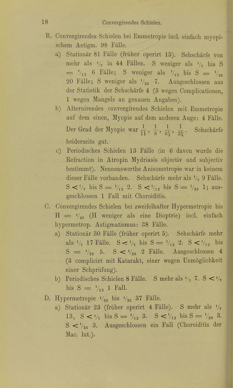 B. Convergirendes Schielen bei Emmetropie incl. einfach myopi- schem Astigm. 98 Fälle. a) Stationär 81 Fälle (früher operirt 13). Sehschärfe von mehr als Vt in 44 Fällen. S weniger als y, bis S = Vi2 6 Fälle; S weniger als Vi2 bis S = V36 20 Fälle; S weniger als V36 7. Ausgeschlossen aus der Statistik der Sehschärfe 4 (3 wegen Coraplicationen, 1 wegen Mangels an genauen Angaben). b) Alternirendes convergirendes Schielen mit Emmetropie auf dem einen, Myopie auf dem anderen Auge: 4 Fälle. Der Grad der Myopie war , , -1, ^ . Sehschärfe beiderseits gut. c) Periodisches Schielen 13 Fälle (in 6 davon wurde die Refraction in Atropin Mydriasis objectiv und subjectiv bestimmt). Nennenswerthe Anisometropie war in keinem dieser Fälle vorhanden. Sehschärfe mehr als V7 9 Fälle. S < V, bis S = V12 2. S < V12 bis S = V36 1; aus- geschlossen 1 Fall mit Choroiditis. C. Convergirendes Schielen bei zweifelhafter Hypermetropie bis H = V40 (H weniger als eine Dioptrie) incl. einfach hypermetrop. Astigmatismus: 38 Fälle. a) Stationär 30 Fälle (früher operirt 5). Sehschärfe mehr als V7 17 Fälle. S < V, bis S = %2 2. S < Vi2 bis S = V36 S < V36 2 Fälle. Ausgeschlossen 4 (3 complicirt mit Katarakt, einer wegen Unmöglichkeit einer Sehprüfung). b) Periodisches Schielen 8 Fälle. S mehr als '. .j 7. S < V, bis S = %2 1 Fall. D. Hypermetropie Vse bis V30 37 Fälle. a) Stationär 23 (früher operirt 4 Fälle). S mehr als 13, S < V, bis S = V12 3. S < V12 bis S = V36 3. S <V36 3. Ausgeschlossen ein Fall (Choroiditis der Mac. lut.).