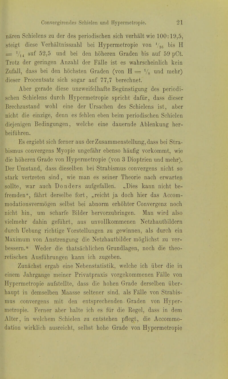 nären Schielcns zu der des periodischen sich verhält wie 100:19,5, steigt diese Verhältnisszahl bei Hypermetropie von V36 bis H = Vi4 auf 52,5 und bei den höheren Graden bis auf 59 pCt. Trotz der geringen Anzahl der Fälle ist es wahrscheinlich kein Zufall, dass bei den höchsten Graden (von H = Vs und mehr) dieser Procentsatz sich sogar auf 77,7 berechnet. Aber gerade diese unzweifelhafte Begünstigung des periodi- schen Schielens durch Hypermetropie spricht dafür, dass dieser Brechzustand wohl eine der Ursachen des Schielens ist, aber nicht die einzige, denn es fehlen eben beim periodischen Schielen diejenigen Bedingungen, welche eine dauernde Ablenkung her- beiführen. Es ergiebt sich ferner aus der Zusammenstellung, dass bei Stra- bismus convergens Myopie ungefähr ebenso häufig vorkommt, wie die höheren Grade von Hypermetropie (von 3 Dioptrien und mehr). Der Umstand, dass dieselben bei Strabismus convergens nicht so stark vertreten sind, wie man es seiner Theorie nach erwarten sollte, war auch Donders aufgefallen, „Dies kann nicht be- fremden, fährt derselbe fort, „reicht ja doch hier das Accom- modationsvermögen selbst bei abnorm erhöhter Convergenz noch nicht hin, um scharfe Bilder hervorzubringen. Man wird also vielmehr dahin geführt, aus unvollkommenen Netzhautbildern durch Uebung richtige Vorstellungen zu gewinnen, als durch ein Maximum von Anstrengung die Netzhautbilder möglichst zu ver- bessern, Weder die thatsächlichen Grundlagen, noch die theo- retischen Ausführungen kann ich zugeben. Zunächst ergab eine Neben Statistik, welche ich über die in einem Jahrgange meiner Privatpraxis vorgekommenen Fälle von Hypermetropie aufstellte, dass die hohen Grade derselben über- haupt in demselben Maasse seltener sind, als Fälle von Strabis- mus convergens mit den entsprechenden - Graden von Hyper- metropie. Ferner aber halte ich es für die Regel, dass in dem Alter, in welchem Schielen zu entstehen pflegt, die Accommo- dation wirklich ausreicht, selbst hohe Grade von Hypermetropie