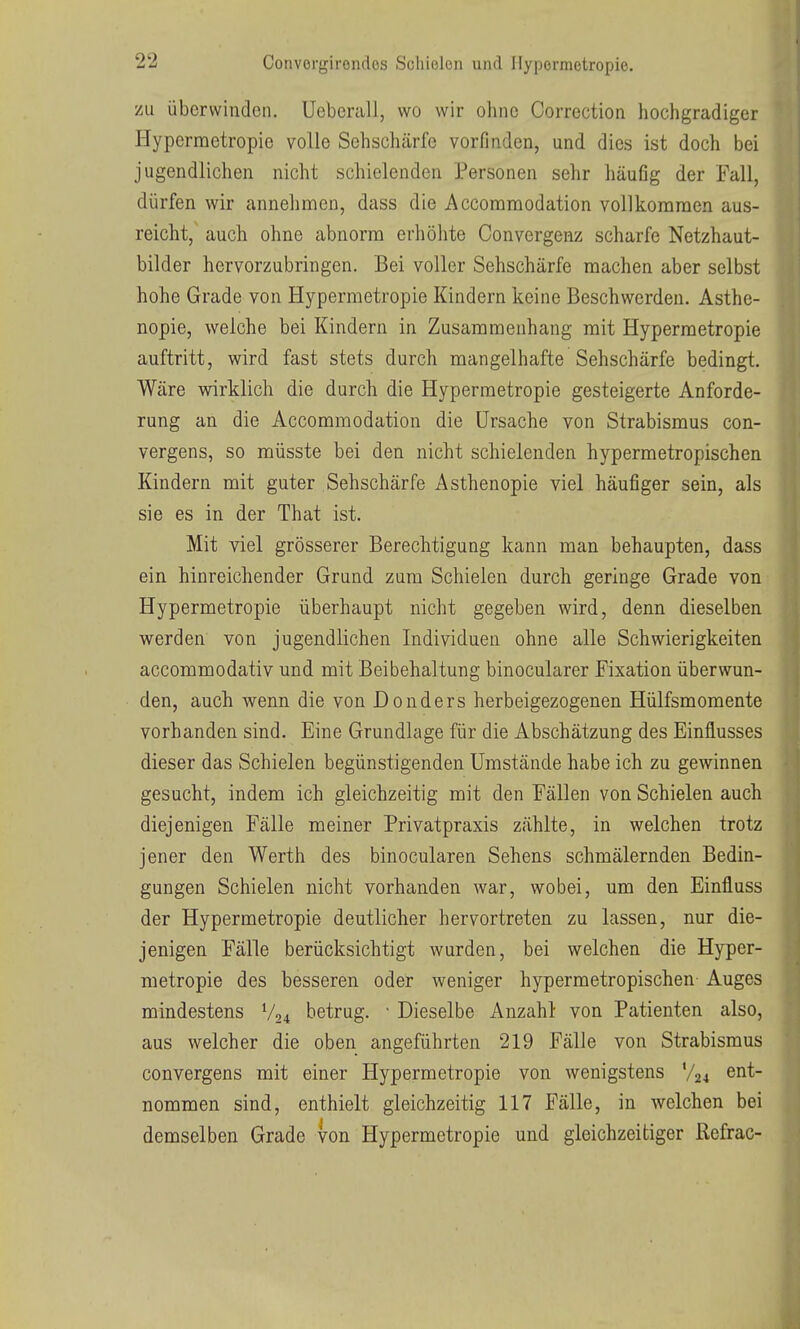 zu überwinden. Ueberali, wo wir ohne Correction hochgradiger Hypermetropie volle Sehschärfe vorfinden, und dies ist doch bei jugendlichen nicht schielenden Personen sehr häufig der Fall, dürfen wir annehmen, dass die Accommodation vollkoranaen aus- reicht, auch ohne abnorm erhöhte Convergenz scharfe Netzhaut- bilder hervorzubringen. Bei voller Sehschärfe machen aber selbst hohe Grade von Hypermetropie Kindern keine Beschwerden. Asthe- nopie, welche bei Kindern in Zusammenhang mit Hypermetropie auftritt, wird fast stets durch mangelhafte Sehschärfe bedingt. Wäre virirklich die durch die Hypermetropie gesteigerte Anforde- rung an die Accommodation die Ursache von Strabismus con- vergens, so müsste bei den nicht schielenden hypermetropischen Kindern mit guter Sehschärfe Asthenopie viel häufiger sein, als sie es in der That ist. Mit viel grösserer Berechtigung kann man behaupten, dass ein hinreichender Grund zum Schielen durch geringe Grade von Hypermetropie überhaupt nicht gegeben wird, denn dieselben werden von jugendlichen Individuen ohne alle Schwierigkeiten accommodativ und mit Beibehaltung binocularer Fixation überwun- den, auch wenn die von Donders herbeigezogenen Hülfsmomente vorhanden sind. Eine Grundlage für die Abschätzung des Einflusses dieser das Schielen begünstigenden Umstände habe ich zu gewinnen gesucht, indem ich gleichzeitig mit den Fällen von Schielen auch diejenigen Fälle meiner Privatpraxis zählte, in welchen trotz jener den Werth des binocularen Sehens schmälernden Bedin- gungen Schielen nicht vorhanden war, wobei, um den Einfluss der Hypermetropie deutlicher hervortreten zu lassen, nur die- jenigen Fälle berücksichtigt wurden, bei welchen die Hyper- metropie des besseren oder weniger hypermetropischen- Auges mindestens V24 betrug. • Dieselbe Anzahl von Patienten also, aus welcher die oben angeführten 219 Fälle von Strabismus convergens mit einer Hypermetropie von wenigstens V24 G^it- nommen sind, enthielt gleichzeitig 117 Fälle, in welchen bei demselben Grade von Hypermetropie und gleichzeitiger ßefrac-