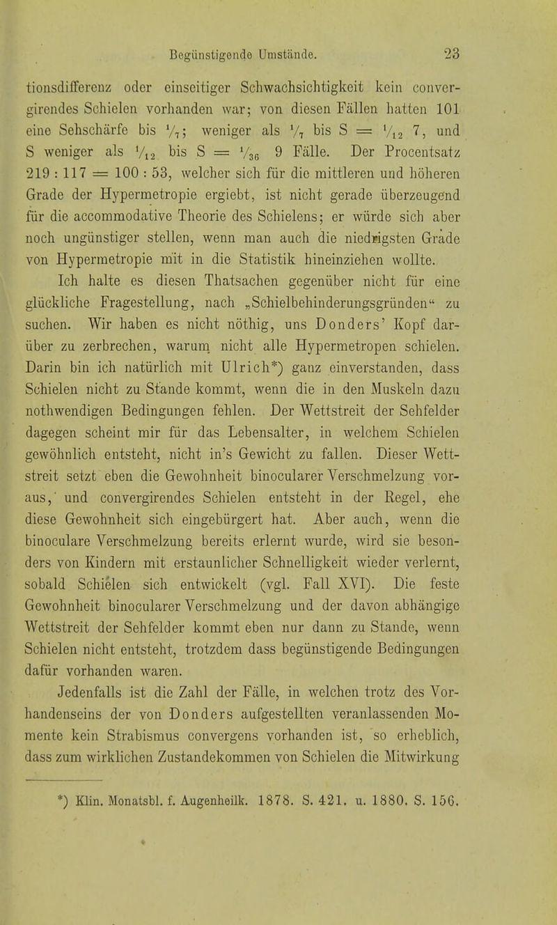 tionsdifferenz oder einseitiger Schwachsichtigkcit kein convcr- gircndes Schielen vorhanden war; von diesen Fällen hatten 101 eine Sehschärfe bis V,; weniger als bis S = Vi 2 '^5 und S weniger als V12 bis S = Vjg 9 Fälle. Der Procentsatz 219 : 117 = 100 : 53, welcher sich für die mittleren und höheren Grade der Hypermetropie ergiebt, ist nicht gerade überzeugend für die accommodative Theorie des Schielens; er würde sich aber noch ungünstiger stellen, wenn man auch die niedrigsten Grade von Hypermetropie mit in die Statistik hineinziehen wollte. Ich halte es diesen Thatsachen gegenüber nicht für eine glückliche Fragestellung, nach „Schielbehinderungsgründen zu suchen. Wir haben es nicht nöthig, uns Donders' Kopf dar- über zu zerbrechen, warum, nicht alle Hypermetropen schielen. Darin bin ich natürlich mit Ulrich*) ganz einverstanden, dass Schielen nicht zu Stande kommt, wenn die in den Muskeln dazu nothwendigen Bedingungen fehlen. Der Wettstreit der Sehfelder dagegen scheint mir für das Lebensalter, in welchem Schielen gewöhnlich entsteht, nicht in's Gewicht zu fallen. Dieser Wett- streit setzt eben die Gewohnheit binocularer Verschmelzung vor- aus,' und convergirendes Schielen entsteht in der Regel, ehe diese Gewohnheit sich eingebürgert hat. Aber auch, wenn die binoculare Verschmelzung bereits erlernt wurde, wird sie beson- ders von Kindern mit erstaunlicher Schnelligkeit wieder verlernt, sobald Schielen, sich entwickelt (vgl. Fall XVI). Die feste Gewohnheit binocularer Verschmelzung und der davon abhängige Wettstreit der Sehfelder kommt eben nur dann zu Stande, wenn Schielen nicht entsteht, trotzdem dass begünstigende Bedingungen dafür vorhanden waren. Jedenfalls ist die Zahl der Fälle, in welchen trotz des Vor- handenseins der von Donders aufgestellten veranlassenden Mo- mente kein Strabismus convergens vorhanden ist, so erheblich, dass zum wirklichen Zustandekommen von Schielen die Mitwirkung *) Klin. Monatsbl. f. Augenhoilk. 1878. S. 421. u. 1880. S. 156.