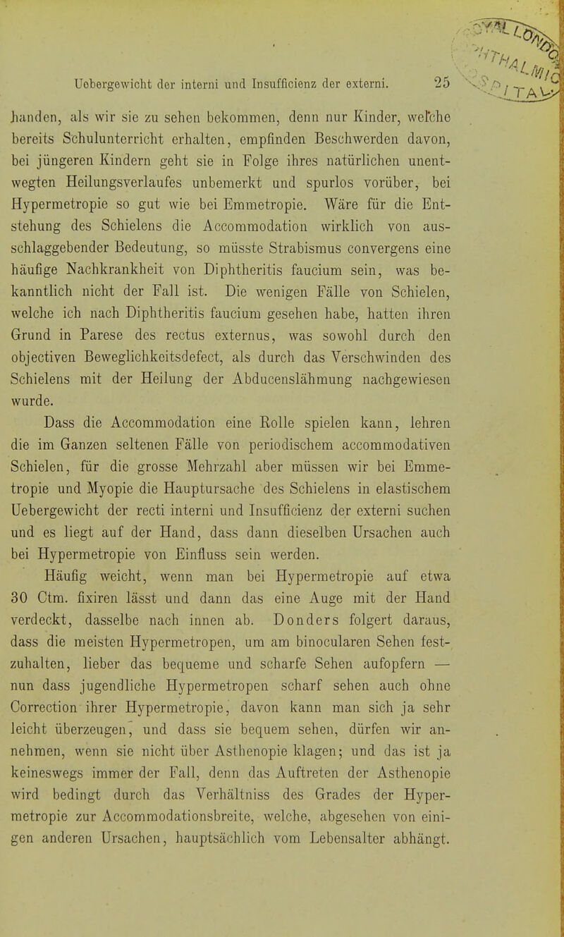 Jianden, als wir sie zu sehen bekommen, denn nur Kinder, wefche bereits Schulunterricht erhalten, empfinden Beschwerden davon, bei jüngeren Kindern geht sie in Folge ihres natürlichen unent- wegten HeilungsVerlaufes unbemerkt und spurlos vorüber, bei Hypermetropie so gut wie bei Erametropie. Wäre für die Ent- stehung des Schielens die Accommodation wirklich von aus- schlaggebender Bedeutung, so müsste Strabismus convergens eine häufige Nachkrankheit von Diphtheritis faucium sein, was be- kanntlich nicht der Fall ist. Die wenigen Fälle von Schielen, welche ich nach Diphtheritis faucium gesehen habe, hatten ihren Grund in Parese des rectus externus, was sowohl durch den objectiven Beweglichkeitsdefect, als durch das Verschwinden des Schielens mit der Heilung der Abducenslähmung nachgewiesen wurde. Dass die Accommodation eine Rolle spielen kann, lehren die im Ganzen seltenen Fälle von periodischem accoramodativen Schielen, für die grosse Mehrzahl aber müssen wir bei Emme- tropie und Myopie die Hauptursache des Schielens in elastischem üebergewicht der recti interni und Insufficienz der externi suchen und es liegt auf der Hand, dass dann dieselben Ursachen auch bei Hypermetropie von Einfluss sein werden. Häufig weicht, wenn man bei Hypermetropie auf etwa 30 Ctra. fixiren lässt und dann das eine Auge mit der Hand verdeckt, dasselbe nach innen ab. Donders folgert daraus, dass die meisten Hypermetropen, um am binocularen Sehen fest- zuhalten, lieber das bequeme und scharfe Sehen aufopfern — nun dass jugendliche Hypermetropen scharf sehen auch ohne Correction ihrer Hypermetropie, davon kann man sich ja sehr leicht überzeugen, und dass sie bequem sehen, dürfen wir an- nehmen, wenn sie nicht über Asthenopie klagen; und das ist ja keineswegs immer der Fall, denn das Auftreten der Asthenopie wird bedingt durch das Verhältniss des Grades der Hyper- metropie zur Accommodationsbreite, welche, abgesehen von eini- gen anderen Ursachen, hauptsächlich vom Lebensalter abhängt.