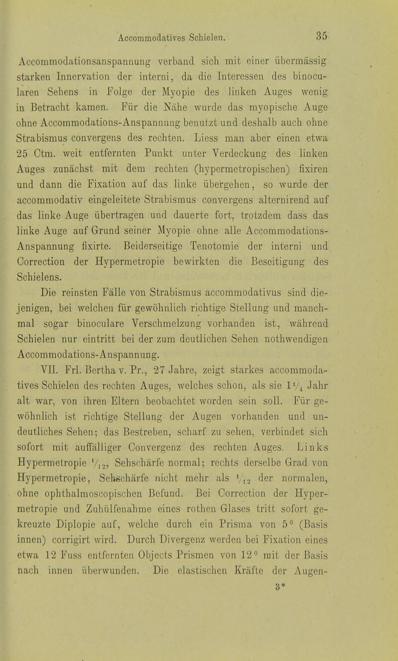 x\ccommodationsanspannung verband sich mit einer übermässig starken Innervation der interni, da die Interessen des binocu- laren Sehens in Folge der Myopie des linken Auges wenig in Betracht kamen. Für die Nähe wurde das myopische Auge ohne Accommodations-Anspannung benutzt und deshalb auch ohne Strabismus convergens des rechten. Liess man aber einen etwa 25 Ctm. weit entfernten Punkt unter Verdeckung des linken Auges zunächst mit dem rechten (hypermetropischen) fixiren und dann die Fixation auf das linke über-gehen, so wurde der accoramodativ eingeleitete Strabismus convergens alternirend auf das linke Auge übertragen und dauerte fort, trotzdem dass das linke Auge auf Grund seiner Myopie ohne alle Accommodations- Anspannung fixirte. Beiderseitige Tenotomie der interni und Correction der Hypermetropie bewirkten die Beseitigung des Schielens. Die reinsten Fälle von Strabismus accommodativus sind die- jenigen, bei welchen für gewöhnlich richtige Stellung und manch- mal sogar binoculare Verschmelzung vorhanden ist, während Schielen nur eintritt bei der zum deutlichen Sehen nothwendigen Accommodations-Anspannung. VII. Frl. Bertha v. Pr., 27 Jahre, zeigt starkes accommoda- tivos Schielen des rechten Auges, welches schon, als sie IV4 Jahr alt war, von ihren Eltern beobachtet worden sein soll. Für ge- wöhnlich ist richtige Stellung der Augen vorhanden und un- deutliches Sehen; das Bestreben, scharf zu sehen, verbindet sich sofort mit auffälliger Convergenz des rechten Auges. Links Hypermetropie Vjo, Sehschärfe normal; rechts derselbe Grad von Hypermetropie, Sehschärfe nicht mehr als V12 der normalen, ohne ophthalmoscopischen Befund. Bei Correction der Hyper- metropie und Zuhülfenahme eines rothen Glases tritt sofort ge- kreuzte Diplopie auf, welche durch ein Prisma von 5 (Basis innen) corrigirt wird. Durch Divergenz werden bei Fixation eines etwa 12 Fuss entfernten Objects Prismen von 12 mit der Basis nach innen überwunden. Die elastischen Kräfte der Augen- 3*