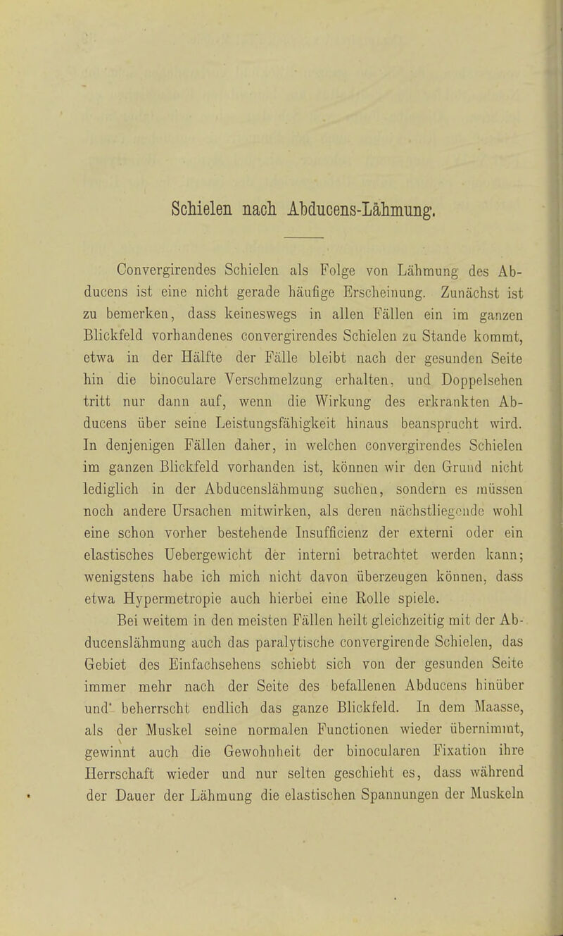 Schielen nach Abducens-Lähmung. Convergirendes Schielen als Folge von Lähmung des Ab- ducens ist eine nicht gerade häufige Erscheinung. Zunächst ist zu bemerken, dass keineswegs in allen B'ällen ein im ganzen Blickfeld vorhandenes convergirendes Schielen zu Stande kommt, etwa in der Hälfte der Fälle bleibt nach der gesunden Seite hin die binoculare Verschmelzung erhalten, und Doppelsehen tritt nur dann auf, wenn die Wirkung des erkrankten Ab- ducens über seine Leistungsfähigkeit hinaus beansprucht wird. In denjenigen Fällen daher, in welchen convergirendes Schielen im ganzen Blickfeld vorhanden ist, können wir den Grund nicht lediglich in der Abducenslähmung suchen, sondern es müssen noch andere Ursachen mitwirken, als deren nächstliegende wohl eine schon vorher bestehende Lisufficienz der externi oder ein elastisches Uebergewicht der interni betrachtet werden kann; wenigstens habe ich mich nicht davon überzeugen können, dass etwa Hypermetropie auch hierbei eine Rolle spiele. Bei weitem in den meisten Fällen heilt gleichzeitig mit der Ab- ducenslähmung auch das paralytische convergirende Schielen, das Gebiet des Einfachsehens schiebt sich von der gesunden Seite immer mehr nach der Seite des befallenen Abducens hinüber und beherrscht endlich das ganze Blickfeld. In dem Maasse, als der Muskel seine normalen Functionen wieder übernimmt, gewinnt auch die Gewohnheit der binocularen Fixation ihre Herrschaft wieder und nur selten geschieht es, dass während der Dauer der Lähmung die elastischen Spannungen der Muskeln