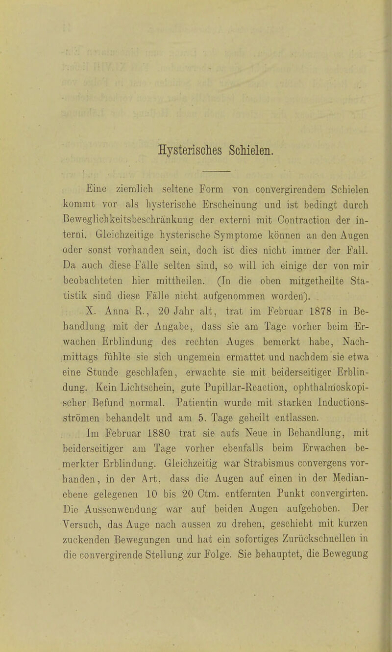 Hysterisclies Schielen. Eine ziemlich seltene Form von convergirendem Schielen kommt vor als liysterische Erscheinung und ist bedingt durch Beweglichkeitsbeschränkung der externi mit Contraction der in- terni. Gleichzeitige hysterische Symptome können an den Augen oder sonst vorhanden sein, doch ist dies nicht immer der Fall. Da auch diese Fälle selten sind, so will ich einige der von mir beobachteten hier mittheilen. (In die oben mitgetheilte Sta- tistik sind diese Fälle nicht aufgenommen worden). X. Anna R., 20 Jahr alt, trat im Februar 1878 in Be- handlung mit der Angabe,, dass sie am Tage vorher beim Er- wachen Erblindung des rechten Auges bemerkt habe, Nach- mittags fühlte sie sich ungemein ermattet und nachdem sie etwa eine Stunde geschlafen, erwachte sie mit beiderseitiger Erblin- dung. Kein Lichtschein, gute Pupillar-Reaction, ophthalmoskopi- scher Befund normal. Patientin wurde mit starken Inductions- strömen behandelt und am 5. Tage geheilt entlassen. Im Februar 1880 trat sie aufs Neue in Behandlung, mit beiderseitiger am Tage vorher ebenfalls beim Erwachen be- merkter Erblindung. Gleichzeitig war Strabismus convergens vor- handen, in der Art, dass die Augen auf einen in der Median- ebene gelegenen 10 bis 20 Otm. entfernten Punkt convergirten. Die Aussenwendung war auf beiden Augen aufgehoben. Der Versuch, das Auge nach aussen zu drehen, geschieht mit kurzen zuckenden Bewegungen und hat ein sofortiges Zurückschnellen in die convergirende Stellung zur Folge. Sie behauptet, die Bewegung