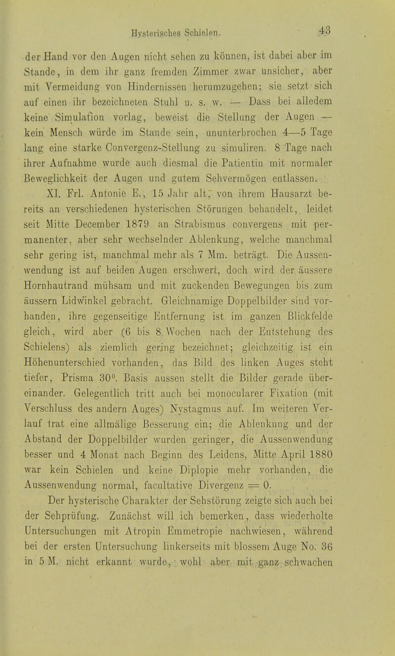 der Hand vor den Augen nicht sehen zu können, ist dabei aber im Stande, in dem ihr ganz fremden Zimmer zwar unsicher, aber mit Vermeidung von Hindernissen herumzugehen; sie. setzt sich auf einen ihr bezeichneten Stuhl u. s. w. — Dass bei alledem keine Simulation vorlag, beweist die Stellung der Augen — kein Mensch würde im Stande sein, ununterbrochen 4—5 Tage lang eine starke Convergenz-Stellung zu sirauliren. 8 Tage nach ihrer Aufnahme wurde auch diesmal die Patientin mit normaler Beweglichkeit der Augen und gutem Sehvermögen entlassen. XI. Frl. Antonie E., 15 Jahr alt, von ihrem Hausarzt be- reits an verschiedenen hysterischen Störungen behandelt, leidet seit Mitte December 1879 an Strabismus convergens mit per- manenter, aber sehr wechselnder Ablenkung, welche manchmal sehr gering ist, manchmal mehr als 7 Mm. beträgt. Die Aussen- wendung ist auf beiden Augen erschwert, doch wird der äussere Hornhautrand mühsam und mit zuckenden Bewegungen bis zum äussern Lidwinkel gebracht. Gleichnamige Doppelbilder sind vor- handen, ihre gegenseitige Entfernung ist im ganzen Blickfelde gleich, wird aber (6 bis 8 Wochen nach der Entstehung des Schielens) als ziemlich gering bezeichnet; gleichzeitig ist ein Höhenunterschied vorhanden, das Bild des linken Auges steht tiefer, Prisraa 30, Basis aussen stellt die Bilder gerade über- einander. Gelegentlich tritt auch bei monocularer Fixation (mit Verschluss des andern Auges) Nystagmus auf. Im weiteren Ver- lauf trat eine allmälige Besserung ein; die Ablenkung und der Abstand der Doppelbilder wurden geringer, die Aussenweudung besser und 4 Monat nach Beginn des Leidens, ]\ütte April 1880 war kein Schielen und keine Diplopie mehr vorhanden, die Aussenweudung normal, facultative Divergenz = 0. Der hysterische Charakter der Sehstörung zeigte sich auch bei der Sehprüfung. Zunächst will ich bemerken, dass wiederholte Untersuchungen mit Atropin Emmetropie nachwiesen, während bei der ersten Untersuchung linkerseits mit blossem Auge No. 36