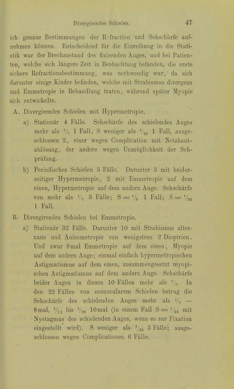 ich genaue Bestimmungen der R^fraction und Sehschärfe auf- nehmen können. Entscheidend für die Einreihung in die Stati- stik war der Brechzustand des fixirenden Auges, und bei Patien- ten, welche sich längere Zeit in Beobachtung befanden, die erste sichere Refractionsbestiramung, was nothwendig war,' da sich darunter einige Kinder befinden, welche mit Strabismus divergens und Emmetropie in Behandlung traten, während später Myopie sich entwickelte. A. Divergirendes Schielen mit Hypermetropie.. a) Stationär 4 Fälle. Sehschärfe des schielendes Auges mehr als V7 1 Fall, S weniger als Vgg 1 Fall, ausge- schlossen 2, einer wegen Complication mit Netzhaut- ablösung, der andere wegen Unmöglichkeit der Seh- prüfung. b) Periodisches Schielen 5 Fälle. Darunter 3 mit beider- seitiger Hypermetropie, 2 mit Emmetropie auf dem einen, Hypermetropie auf dem andern Auge. Sehschärfe von mehr als V, 3 Fälle; S = Vg 1 Fall; S = Vjg 1 Fall. B. Divergirendes Schielen bei Emmetropie. a) Stationär 32 Fälle. Darunter 10 mit Strabismus alter- nans und Anisometropie von wenigstens 2 Dioptrien. Und zwar 9mal Emmetropie auf dem einen, Myopie auf dem andern Auge; einmal einfach hypermetropischen Astigmatismus auf dem einen, zusammengesetzt myopi- schen Astigmatismus auf dem andern Auge. Sehschärfe beider Augen in diesen 10 Fällen mehr als Vt In den 22 Fällen von monocularem Schielen betrug die Sehschärfe des schielenden Auges mehr als V, — 8mal, V,2 bis V36 lOmal (in einem Fall S= Vse niit Nystagmus des schielenden Auges, wenn es zur Fixation eingestellt wird). S weniger als V36 3 Fälle; ausge- schlossen wegen Complicationen 6 Fälle.