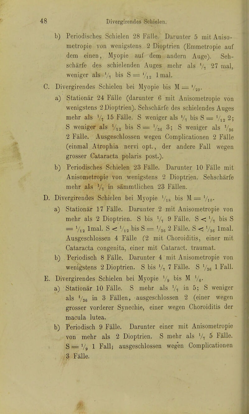 b) Periodisches Schielen 28 Fälle. Darunter 5 mit Aniso- raetropie von wenigstens 2 Dioptrien (Emraetropie auf dem einen, Myopie auf dem andern Auge). Seh- schärfe des schielenden Auges mehr als V7 27 mal, weniger als Vt bis S= '/12 Imal. C. Divergirendes Schielen bei Myopie bis M = '/so- a) Stationär 24 Fälle (darunter 6 mit Anisometropie von wenigstens 2 Dioptrien). Sehschärfe des schielendes Auges mehr als Vi 15 Fälle. S weniger als */, bis S = V12 2; S weniger als bis S == V3G 3; S weniger als Vsg 2 Fälle. Ausgeschlossen wegen Complicationen 2 Fälle (einmal Atrophia nervi opt., der andere Fall wegen grosser Cataracta polaris post.). b) Periodisches Schielen 23 Fälle. Darunter 10 Fälle mit Anisometropie von wenigstens 2 Dioptrien. Sehschärfe mehr als V, in sämmtlichen 23 Fällen. D. Divergirendes Schielen bei Myopie Vis bis M = Vio- a) Stationär 17 Fälle. Darunter 2 mit Anisometropie von mehr als 2 Dioptrien. S bis V, 9 Fälle. S < Vi bis S = V12 Imal. S < V12 bis S = V36 2 Fälle. S < V36 Imal. Ausgeschlossen 4 Fälle (2 mit Choroiditis, einer mit Cataracta congenita, einer mit Cataract. traumat. b) Periodisch 8 Fälle. Darunter 4 mit Anisometropie von wenigstens 2 Dioptrien. S bis V7 7 Fälle. S Vse 1 Fall. E. Divergirendes Schielen bei Myopie Vg bis M Ve- a) Stationär 10 Fälle. S mehr als Vi in 5; S weniger als V36 ^ Fällen, ausgeschlossen 2 (einer wegen grosser vorderer Synechie, einer wegen Choroiditis der macula lutea. b) Periodisch 9 Fälle. Darunter einer mit Anisometropie von mehr als 2 Dioptrien. S mehr als V7 5 Fälle. S = V9 1 Fall; ausgeschlossen weg'en Complicationen 3 Fälle. 0-