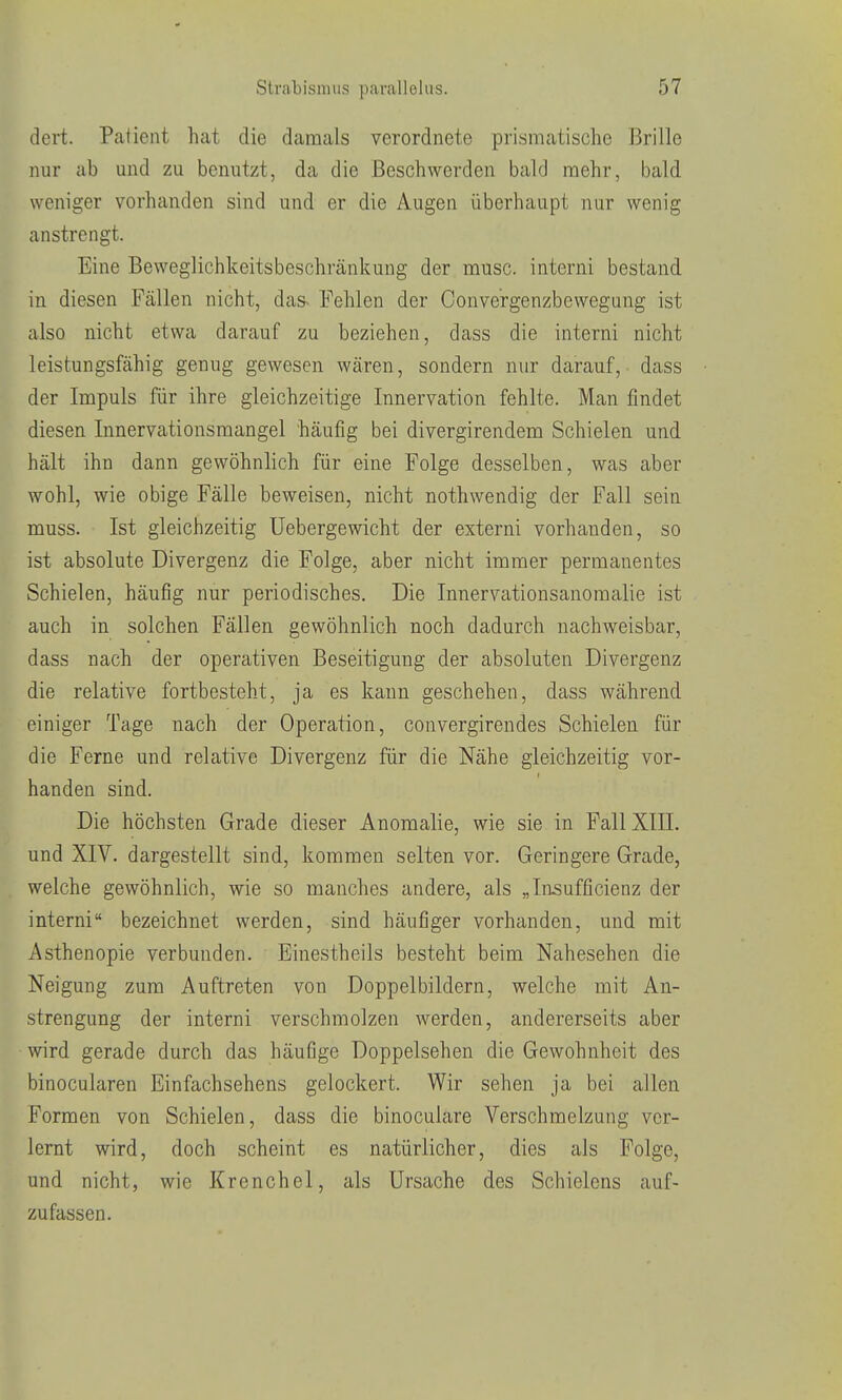 dert. Paiient hat die damals verordnete prismatische Brille nur ab mid zu benutzt, da die Beschwerden bald mehr, bald weniger vorhanden sind und er die Augen überhaupt nur wenig anstrengt. Eine Beweglichkeitsbeschränkung der musc. interni bestand in diesen Fällen nicht, das- Fehlen der Oonvergenzbewegung ist also nicht etwa darauf zu beziehen, dass die interni nicht leistungsfähig genug gewesen wären, sondern nur darauf, dass der Impuls für ihre gleichzeitige Innervation fehlte. Man findet diesen Innervationsmangel häufig bei divergirendem Schielen und hält ihn dann gewöhnlich für eine Folge desselben, was aber wohl, wie obige Fälle beweisen, nicht nothwendig der Fall sein muss. Ist gleichzeitig üebergewicht der externi vorhanden, so ist absolute Divergenz die Folge, aber nicht immer permanentes Schielen, häufig nur periodisches. Die Innervationsanomalie ist auch in solchen Fällen gewöhnlich noch dadurch nachweisbar, dass nach der operativen Beseitigung der absoluten Divergenz die relative fortbesteht, ja es kann geschehen, dass während einiger Tage nach der Operation, convergirendes Schielen für die Ferne und relative Divergenz für die Nähe gleichzeitig vor- handen sind. Die höchsten Grade dieser Anomalie, wie sie in Fall XIII. und XIV. dargestellt sind, kommen selten vor. Geringere Grade, welche gewöhnlich, wie so manches andere, als „In^ufficienz der interni bezeichnet werden, sind häufiger vorhanden, und mit Asthenopie verbunden. Einestheils besteht beim Nahesehen die Neigung zum Auftreten von Doppelbildern, welche mit An- strengung der interni verschmolzen werden, andererseits aber wird gerade durch das häufige Doppelsehen die Gewohnheit des binocularen Einfachsehens gelockert. Wir sehen ja bei allen Formen von Schielen, dass die binoculare Verschmelzung ver- lernt wird, doch scheint es natürlicher, dies als Folge, und nicht, wie Krenchel, als Ursache des Schielcns auf- zufassen.