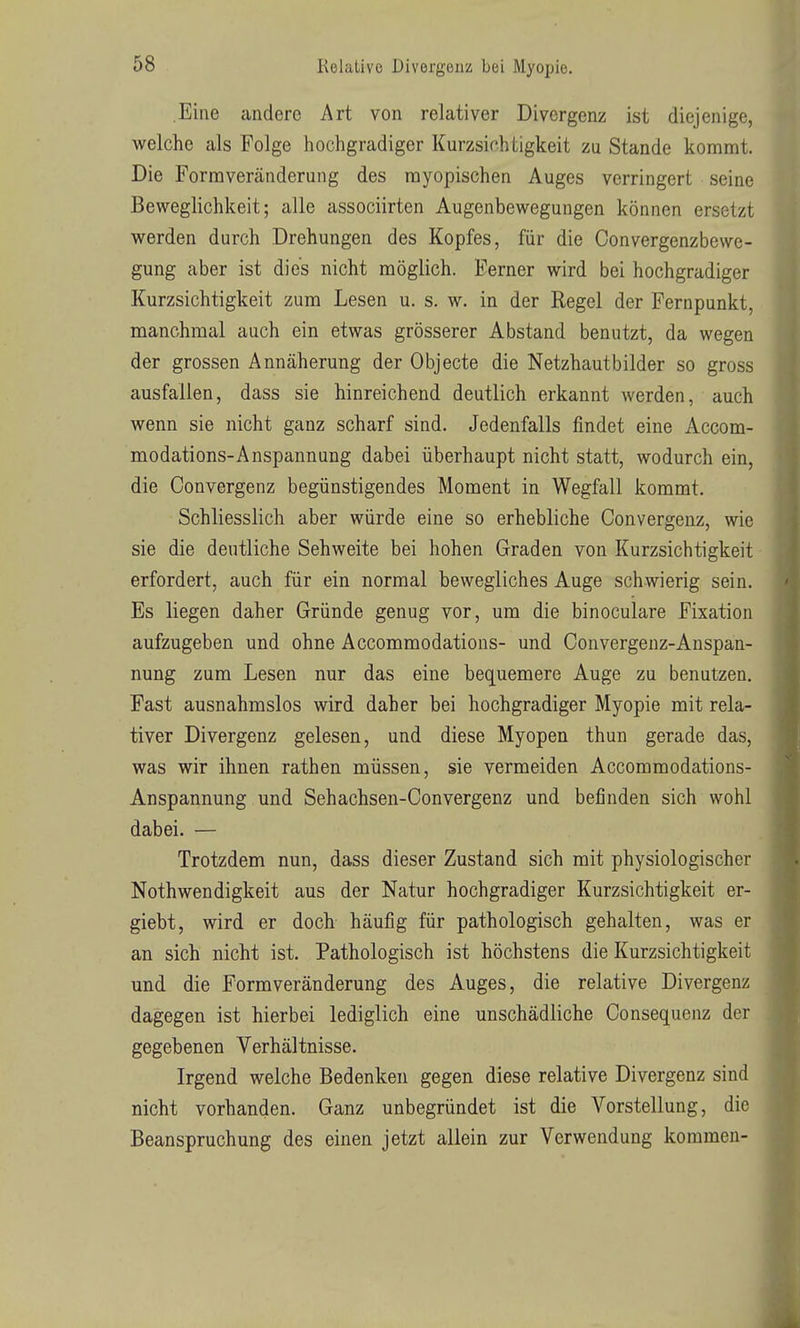 Eine andere Art von relativer Divergenz ist diejenige, welche als Folge hochgradiger Kurzsichtigkeit zu Stande kommt. Die Formveränderung des myopischen Auges verringert seine Beweglichkeit; alle associirten Augenbewegungen können ersetzt werden durch Drehungen des Kopfes, für die Convergenzbewe- gung aber ist dies nicht möglich. Ferner wird bei hochgradiger Kurzsichtigkeit zum Lesen u. s. w. in der Regel der Fernpunkt, manchmal auch ein etwas grösserer Abstand benutzt, da wegen der grossen Annäherung der Objecte die Netzhautbilder so gross ausfallen, dass sie hinreichend deutlich erkannt werden, auch wenn sie nicht ganz scharf sind. Jedenfalls findet eine Accom- modations-Anspannung dabei überhaupt nicht statt, wodurch ein, die Convergenz begünstigendes Moment in Wegfall kommt. Schliesslich aber würde eine so erhebliche Convergenz, wie sie die deutliche Sehweite bei hohen Graden von Kurzsichtigkeit erfordert, auch für ein normal bewegliches Auge schwierig sein. Es liegen daher Gründe genug vor, um die binoculare Fixation aufzugeben und ohne Accommodations- und Convergenz-Anspan- nung zum Lesen nur das eine bequemere Auge zu benutzen. Fast ausnahmslos wird daher bei hochgradiger Myopie mit rela- tiver Divergenz gelesen, und diese Myopen thun gerade das, was wir ihnen rathen müssen, sie vermeiden Accommodations- Anspannung und Sehachsen-Convergenz und befinden sich wohl dabei. — Trotzdem nun, dass dieser Zustand sich mit physiologischer Nothwendigkeit aus der Natur hochgradiger Kurzsichtigkeit er- giebt, wird er doch häufig für pathologisch gehalten, was er an sich nicht ist. Pathologisch ist höchstens die Kurzsichtigkeit und die Form Veränderung des Auges, die relative Divergenz dagegen ist hierbei lediglich eine unschädliche Consequenz der gegebenen Verhältnisse. Irgend welche Bedenken gegen diese relative Divergenz sind nicht vorhanden. Ganz unbegründet ist die Vorstellung, die Beanspruchung des einen jetzt allein zur Verwendung kommen-