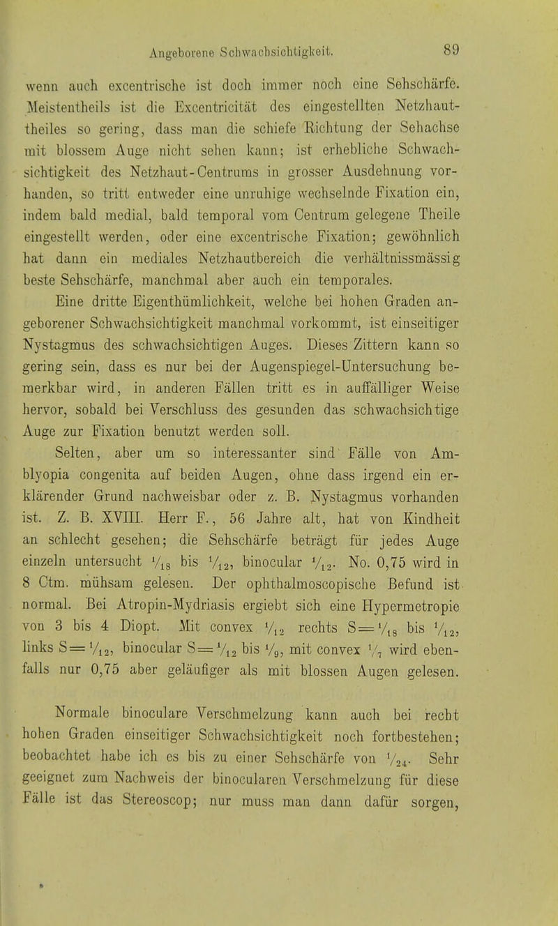 wenn auch excentrische ist doch immer noch eine Sehschärfe. Meistentheils ist die Excentricität des eingestellten Netzhaut- theiles so gering, dass man die schiefe Eichtung der Sehachse mit blossem Auge nicht sehen kann; ist erhebliche Schwach- sichtigkeit des Netzhaut-Centrums in grosser Ausdehnung vor- handen, so tritt entweder eine unruhige wechselnde Fixation ein, indem bald medial, bald temporal vom Centrum gelegene Theile eingestellt werden, oder eine excentrische Fixation; gewöhnlich hat dann ein mediales Netzhautbereich die verhältnissmässig beste Sehschärfe, manchmal aber auch ein temporales. Eine dritte Eigenthümlichkeit, welche bei hohen Graden an- geborener Schwachsichtigkeit manchmal vorkommt, ist einseitiger Nystagmus des schwachsichtigen Auges. Dieses Zittern kann so gering sein, dass es nur bei der Augenspiegel-Untersuchung be- merkbar wird, in anderen Fällen tritt es in auffälliger Weise hervor, sobald bei Verschluss des gesunden das schwachsichtige Auge zur Fixation benutzt werden soll. Selten, aber um so interessanter sind^ Fälle von Am- blyopia congenita auf beiden Augen, ohne dass irgend ein er- klärender Grund nachweisbar oder z. B. J^ystagmus vorhanden ist. Z. B. XVIII. Herr F., 56 Jahre alt, hat von Kindheit an schlecht gesehen; die Sehschärfe beträgt für jedes Auge einzeln untersucht Vjg bis V12, binocular Vj^. No. 0,75 wird in 8 Ctm. mühsam gelesen. Der ophthalmoscopische Befund ist normal. Bei Atropin-Mydriasis ergiebt sich eine Hypermetropie von 3 bis 4 Diopt. Mit convex rechts S=%8 bis V12, links S= %2, binocular S= bis Vg, mit convex \\ wird eben- falls nur 0,75 aber geläufiger als mit blossen Augen gelesen. Normale binoculare Verschmelzung kann auch bei recht hohen Graden einseitiger Schwachsichtigkeit noch fortbestehen; beobachtet habe ich es bis zu einer Sehschärfe von V24- Sehr geeignet zum Nachweis der binocularen Verschmelzung für diese Fälle ist das Stereoscop; nur muss man dann dafür sorgen,