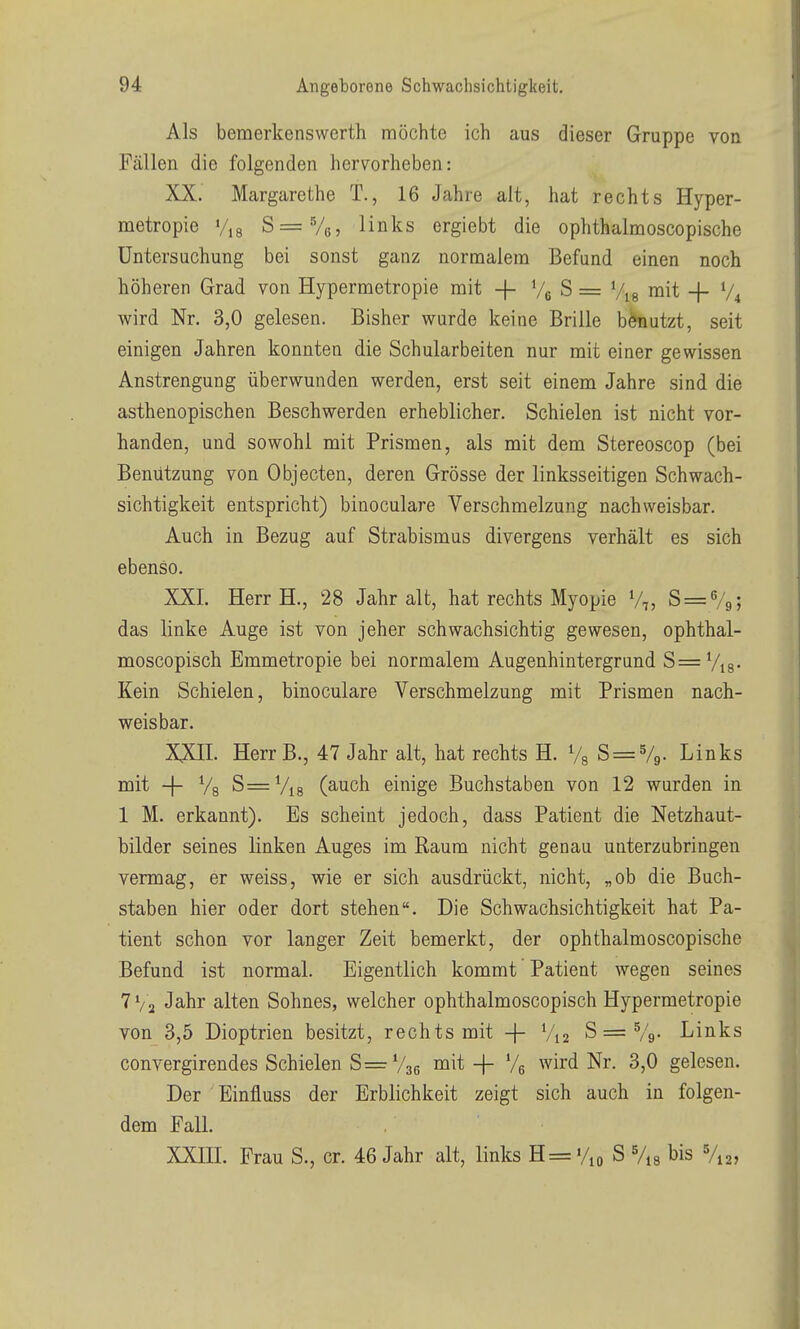 Als bemerkenswert]! möchte ich aus dieser Gruppe von Fällen die folgenden hervorheben: XX. Margarethe T., 16 Jahre alt, hat rechts Hyper- metropie Vis ^=^5^ links ergiebt die ophthalmoscopische Untersuchung bei sonst ganz normalem Befund einen noch höheren Grad von Hypermetropie mit -j- Ve S = mit -|- V4 wird Nr. 3,0 gelesen. Bisher wurde keine Brille benutzt, seit einigen Jahren konnten die Schularbeiten nur mit einer gewissen Anstrengung überwunden werden, erst seit einem Jahre sind die asthenopischen Beschwerden erheblicher. Schielen ist nicht vor- handen, und sowohl mit Prismen, als mit dem Stereoscop (bei Benützung von Objecten, deren Grösse der linksseitigen Schwach- sichtigkeit entspricht) binoculare Verschmelzung nachweisbar. Auch in Bezug auf Strabismus divergens verhält es sich ebenso. XXL Herr H., 28 Jahr alt, hat rechts Myopie V,, 8 = 79; das linke Auge ist von jeher schwachsichtig gewesen, ophthal- moscopisch Emmetropie bei normalem Augenhintergrund S= Vis- Kein Schielen, binoculare Verschmelzung mit Prismen nach- weisbar. XXn. Herr B., 47 Jahr alt, hat rechts H. Vg ^ = ^9- Links mit -\- Vg S= Vis (auch einige Buchstaben von 12 wurden in 1 M. erkannt). Es scheint jedoch, dass Patient die Netzhaut- bilder seines linken Auges im Raum nicht genau unterzubringen vermag, er weiss, wie er sich ausdrückt, nicht, „ob die Buch- staben hier oder dort stehen. Die Schwachsichtigkeit hat Pa- tient schon vor langer Zeit bemerkt, der ophthalmoscopische Befund ist normal. Eigentlich kommt Patient wegen seines 7 Va Jahr alten Sohnes, welcher ophthalmoscopisch Hypermetropie von 3,5 Dioptrien besitzt, rechts mit -f V12 S == Vg- Links convergirendes Schielen S==:V36 niit-[- Ve wird Nr. 3,0 gelesen. Der Einfluss der Erblichkeit zeigt sich auch in folgen- dem Fall. XXffl. Frau S., er. 46 Jahr alt, links H = %o S Vis bis V12,