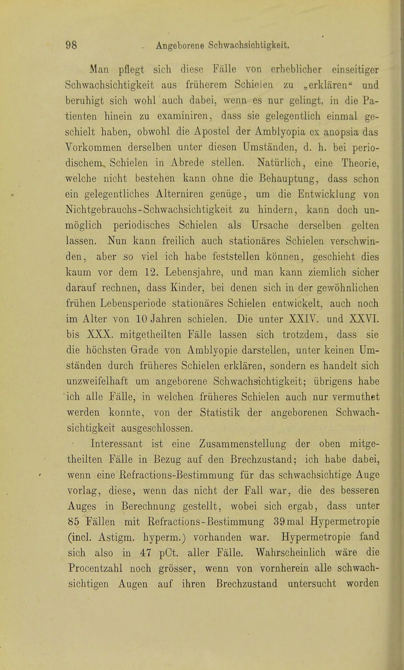 Man pflegt sich diese Fälle von erheblicher einseitiger Schwachsichtigkeit aus früherem Schielen zu „erklären und beruhigt sich wohl auch dabei, wenn es nur gelingt, in die Pa- tienten hinein zu examiniren, dass sie gelegentlich einmal ge- schielt haben, obwohl die Apostel der Arablyopia ex anopsia das Vorkommen derselben unter diesen Umständen, d. h. bei perio- dischem. Schielen in Abrede stellen. Natürlich, eine Theorie, welche nicht bestehen kann ohne die Behauptung, dass schon ein gelegentliches Aiterniren genüge, um die Entwicklung von Nichtgebrauchs-Schwachsichtigkeit zu hindern, kann doch un- möglich periodisches Schielen als Ursache derselben gelten lassen. Nun kann freilich auch stationäres Schielen verschwin- den, aber .so viel ich habe feststellen können, geschieht dies kaum vor dem 12. Lebensjahre, und man kann ziemlich sicher darauf rechnen, dass Kinder, bei denen sich in der gewöhnlichen frühen Lebeusperiode stationäres Schielen entwickelt, auch noch im Alter von 10 Jahren schielen. Die unter XXIV. und XXVI. bis XXX. mitgetheilten Fälle lassen sich trotzdem, dass sie die höchsten Grade von Amblyopie darstellen, unter keinen Um- ständen durch früheres Schielen erklären, sondern es handelt sich unzweifelhaft um angeborene Schwachsichtigkeit; übrigens habe ich alle Fälle, in welchen früheres Schielen auch nur vermuthet werden konnte, von der Statistik der angeborenen Schwach- sichtigkeit ausgeschlossen. Interessant ist eine Zusammenstellung der oben mitge- theilten Fälle in Bezug auf den Brechzustand; ich habe dabei, wenn eine ßefractions-Bestimmung für das schwachsichtige Auge vorlag, diese, wenn das nicht der Fall war, die des besseren Auges in Berechnung gestellt, wobei sich ergab, dass unter 85 Fällen mit Refractions-Bestimmung 39 mal Hypermetropie (incl. Astigm. hyperm.) vorhanden war. Hypermetropie fand sich also in 47 pCt. aller Fälle. Wahrscheinlich wäre die Procentzahl noch grösser, wenn von vornherein alle schwach- sichtigen Augen auf ihren Brechzustand untersucht worden