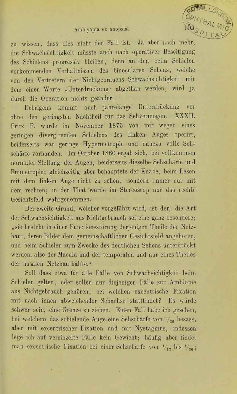 Amblyopia ex anopsia. iH^o '•■Lj zu wissen, dass dies nicht der Fall ist. Ja aber noch mehr, die Schwachsichtigkeit müsste auch nach operativer Beseitigung des Schielens progressiv bleiben, denn an den beim Schielen vorkommenden Verhältnissen des binocularen Sehens, welche von den Vertretern der Nichtgebrauchs-Schwachsichtigkeit mit dem einen Worte „Unterdrückung abgethan werden, wird ja durch die Operation nichts geändert. Uebrigens kommt auch jahrelange Unterdrückung vor ohne den geringsten Nachtheil für das Sehvermögen. XXXII. Fritz F. wurde im November 1873 von mir wegen eines geringen divergirenden Schielens des linken Auges operirt, beiderseits war geringe Hypermetropie und nahezu volle Seh- schärfe vorhanden. Im October 1880 ergab sich, bei vollkommen normaler Stellung der Augen, beiderseits dieselbe Sehschärfe und Emmetropie; gleichzeitig aber behauptete der Knabe, beim Lesen mit dem linken Auge nicht zu sehen, sondern immer nur mit dem rechten; in der That wurde im Stereoscop nur das rechte Gesichtsfeld wahrgenommen. Der zweite Grund, welcher vorgeführt wird, ist der, die Art der Schwachsichtigkeit aus Nichtgebrauch sei eine ganz besondere; „sie besteht in einer Functionsstörung derjenigen Theile der Netz- haut, deren Bilder dem gemeinschaftlichen Gesichtsfeld angehören, und beim Schielen zum Zwecke des deutlichen Sehens unterdrückt werden, also der Macula und der temporalen und nur eines Theiles der nasalen Netzhauthälfte. Soll dass etwa für alle Fälle von Schwachsichtigkeit beim Schielen gelten, oder sollen nur diejenigen Fälle zur Amblopie aus Nichtgebrauch gehören, bei welchen excentrische Fixation mit nach innen abweichender Sehachse stattfindet? Es würde schwer sein, eine Grenze zu ziehen. Einen Fall habe ich gesehen, bei welchem das schielende Auge eine Sehschärfe von V36 besass, aber mit excentrischer Fixation und mit Nystagmus, indessen lege ich auf vereinzelte Fälle kein Gewicht; häufig aber findet man excentrische Fixation bei einer Sehschärfe von bis V'se;