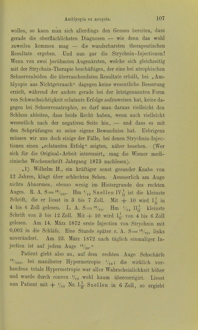 wollen, so kann man sich allerdings den Genuss bereiten, dass gerade die oberflächlichsten Diagnosen — wie denn das wohl zuweilen kommen mag — die wunderbarsten therapeutischen Resultate ergeben. Und nun gar die Strychnin-Injectionen! Wenn von zwei berühmten Augenärzten, welche sich gleichzeitig mit der Strychnin-Therapie beschäftigen, der eine bei atrophischen Sehnervenleiden die überraschendsten Resultate erhält, bei „Am- blyopie aus Nichtgebrauch dagegen keine wesentliche Besserung erzielt, während der andere gerade bei der letztgenannten Form von Schwaehsichtigkeit eclatante Erfolge aufzuweisen hat, keine da- gegen bei Sehnervenatrophie, so darf man daraus vielleicht den Schluss ableiten, dass beide Recht haben, wenn auch vielleicht wesentlich nach der negativen Seite hin, — und dass es mit den Sehprüfungen so seine eigene Bewandniss hat. Uebrigens müssen wir uns doch einige der Fälle, bei denen Strychnin-Injec- tionen einen „eclatanten Erfolg zeigten, näher besehen. (Wer sich für die Original-Arbeit interessirt, mag die Wiener medi- cinische Wochenschrift Jahrgang 1873 nachlesen). „1) Wilhelm H., ein kräftiger sonst gesunder Knabe von 12 Jahren, klagt über schlechtes Sehen. Aeusserlich am Auge nichts Abnormes, ebenso wenig im Hintergrunde des rechten Auges. R. A. S=^Vioo- Hm Snellen IV^ ist die kleinste Schrift, die er liesst in 3 bis 7 Zoll. Mit -f- 10 wird in 4 bis 6 Zoll gelesen. L. A. S=i%o- Hm Iii- kleinste Schrift von 3 bis 12 Zoll. Mit + 10 wird I^ von 4 bis 6 Zoll gelesen. Am 14. März 1872 erste Injection von Strychnin mit 0,002 in die Schläfe. Eine Stunde später r. A. S= 'Vto, ^inks unverändert. Am 23. März 1872 nach täglich einmaliger In- jection ist auf jedem Auge 'Vgo- Patient giebt also an, auf dem rechten Auge Sehschärfe *Vioo5 bei manifester Hypermetropie '/le; die wirklich vor- handene totale Hypermetropie war aller Wahrscheinlichkeit höher und wurde durch convex wohl kaum übercorrigirt. Liesst nun Patient mit -|- %o Nr. I^ Snellen in 6 Zoll, so ergiebt