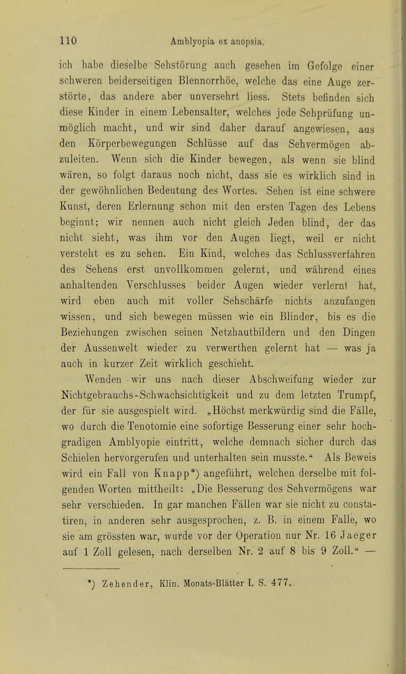 ich habe dieselbe Sehstörung auch gesehen inti Gefolge einer schweren beiderseitigen Blennorrhoe, welche das eine Auge zer- störte, das andere aber unversehrt Hess. Stets befinden sich diese Kinder in einem Lebensalter, welches jede Sehprüfung un- möglich macht, und wir sind daher darauf angewiesen, aus den Körperbewegungen Schlüsse auf das Sehvermögen ab- zuleiten. Wenn sich die Kinder bewegen, als wenn sie blind wären, so folgt daraus noch nicht, dass sie es wirklich sind in der gewöhnlichen Bedeutung des Wortes. Sehen ist eine schwere Kunst, deren Erlernung schon mit den ersten Tagen des Lebens beginnt; wir nennen auch nicht gleich Jeden blind, der das nicht sieht, was ihm vor den Augen liegt, weil er nicht versteht es zu sehen. Ein Kind, welches das Schlussverfahren des Sehens erst unvollkommen gelernt, und während eines anhaltenden Verschlusses beider Augen wieder verlernt hat, wird eben auch mit voller Sehschärfe nichts anzufangen wissen, und sich bewegen müssen wie ein Blinder, bis es die Beziehungen zwischen seinen Netzhautbildern und den Dingen der Aussenwelt wieder zu verwerthen gelernt hat — was ja auch in kurzer Zeit wirklich geschieht. Wenden wir uns nach dieser Abschweifung wieder zur Nichtgebrauchs-Schwachsichtigkeit und zu dem letzten Trumpf, der für sie ausgespielt wird. „Höchst merkwürdig sind die Fälle, wo durch die Tenotomie eine sofortige Besserung einer sehr hoch- gradigen Amblyopie eintritt, welche demnach sicher durch das Schielen hervorgerufen und unterhalten sein musste. Als Beweis wird ein Fall von Knapp*) angeführt, welchen derselbe mit fol- genden Worten mittheilt: „Die Besserung des Sehvermögens war sehr verschieden. In gar manchen Fällen war sie nicht zu consta- tiren, in anderen sehr ausgesprochen, z. B. in einem Falle, wo sie am grössten war, wurde vor der Operation nur Nr. 16 Jaeger auf 1 Zoll gelesen, nach derselben Nr. 2 auf 8 bis 9 Zoll. — *) Zehender, Klin. Monats-Blätter L S. 477.