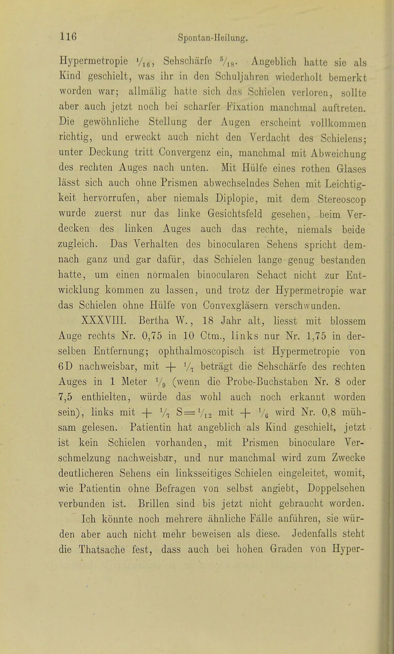 Hypermetropie %ß, Sehschärfe Vis- Angeblich hatte sie als Kind geschielt, was ihr in den Schuljahren wiederholt bemerkt worden war; allmälig hatte sich das Schielen verloren, sollte aber auch jetzt noch bei scharfer Fixation manchmal auftreten. Die gewöhnliche Stellung der Augen erscheint vollkommen richtig, und erweckt auch nicht den Verdacht des Schielens; unter Deckung tritt Convergenz ein, manchmal mit Abweichung des rechten Auges nach unten. Mit Hülfe eines rothen Glases lässt sich auch ohne Prismen abwechselndes Sehen mit Leichtig- keit hervorrufen, aber niemals Diplopie, mit dem Stereoscop wurde zuerst nur das linke Gesichtsfeld gesehen, beim Ver- decken des linken Auges auch das rechte, niemals beide zugleich. Das Verhalten des binocularen Sehens spricht dem- nach ganz und gar dafür, das Schielen lange genug bestanden hatte, um einen normalen binocularen Sehact nicht zur Ent- wicklung kommen zu lassen, und trotz der Hypermetropie war das Schielen ohne Hülfe von Convexgläsern verschwunden. XXXVIII. Bertha W., 18 Jahr alt, liesst mit blossem Auge rechts Nr. 0,75 in 10 Ctm., links nur Nr. 1,75 in der- selben Entfernung; ophthalmoscopisch ist Hypermetropie von 6D nachweisbar, mit -j- beträgt die Sehschärfe des rechten Auges in 1 Meter Vg (wenn die Probe-Buchstaben Nr. 8 oder 7,5 enthielten, würde das wohl auch noch erkannt worden sein), links mit -\- % S=Vi2 mit -|- Vg wird Nr. 0,8 müh- sam gelesen. Patientin hat angeblich als Kind geschielt, jetzt ist kein Schielen vorhanden, mit Prismen binoculare Ver- schmelzung nachweisbar, und nur manchmal wird zum Zwecke deutlicheren Sehens ein linksseitiges Schielen eingeleitet, womit, wie Patientin ohne Befragen von selbst angiebt, Doppelsehen verbunden ist. Brillen sind bis jetzt nicht gebraucht worden. Ich könnte noch mehrere ähnliche Fälle anführen, sie wür- den aber auch nicht mehr beweisen als diese. Jedenfalls steht die Thatsache fest, dass auch bei hohen Graden von Hyper-