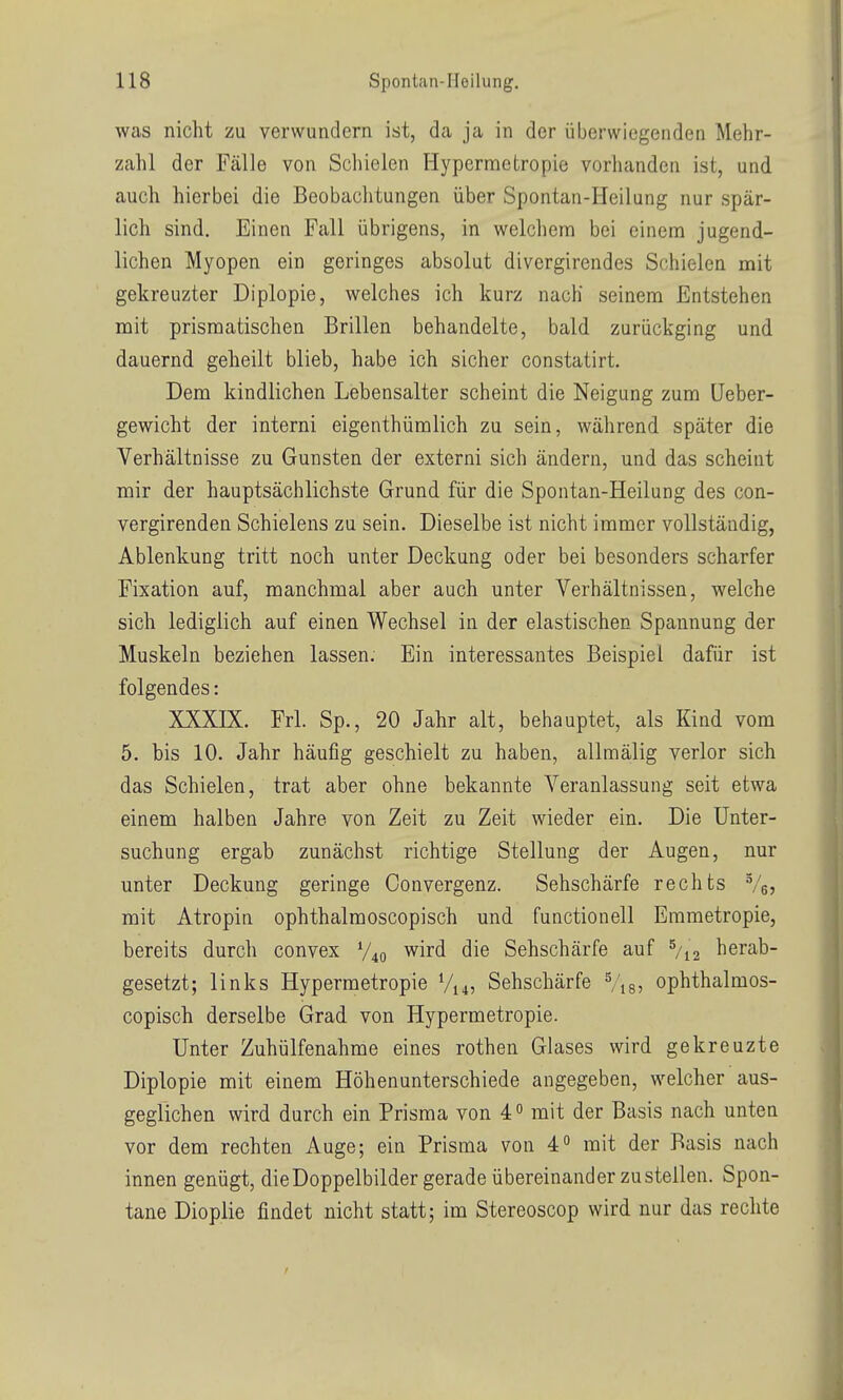 was nicht zu verwundern ist, da ja in der überwiegenden Mehr- zahl der Fälle von Schielen Hypermetropie vorhanden ist, und auch hierbei die Beobachtungen über Spontan-Heilung nur spär- lich sind. Einen Fall übrigens, in welchem bei einem jugend- lichen Myopen ein geringes absolut divergirendes Schielen mit gekreuzter Diplopie, welches ich kurz nach seinem Entstehen mit prismatischen Brillen behandelte, bald zurückging und dauernd geheilt blieb, habe ich sicher constatirt. Dem kindlichen Lebensalter scheint die Neigung zum (Jeber- gewicht der interni eigenthümlich zu sein, während später die Verhältnisse zu Gunsten der externi sich ändern, und das scheint mir der hauptsächlichste Grund für die Spontan-Heilung des con- vergirenden Schielens zu sein. Dieselbe ist nicht immer vollständig, Ablenkung tritt noch unter Deckung oder bei besonders scharfer Fixation auf, manchmal aber auch unter Verhältnissen, welche sich lediglich auf einen Wechsel in der elastischen Spannung der Muskeln beziehen lassen. Ein interessantes Beispiel dafür ist folgendes: XXXIX. Frl. Sp., 20 Jahr alt, behauptet, als Kind vom 5. bis 10. Jahr häufig geschielt zu haben, allmälig verlor sich das Schielen, trat aber ohne bekannte Veranlassung seit etwa einem halben Jahre von Zeit zu Zeit wieder ein. Die Unter- suchung ergab zunächst richtige Stellung der Augen, nur unter Deckung geringe Oonvergenz. Sehschärfe rechts Vej mit Atropin ophthalmoscopisch und functionell Emmetropie, bereits durch convex V40 wird die Sehschärfe auf ^/i^ herab- gesetzt; links Hypermetropie V14, Sehschärfe Vis? ophthalmos- copisch derselbe Grad von Hypermetropie. Unter Zuhülfenahme eines rothen Glases wird gekreuzte Diplopie mit einem Höhenunterschiede angegeben, welcher aus- geglichen wird durch ein Prisma von 4 mit der Basis nach unten vor dem rechten Auge; ein Prisma von 4 mit der Basis nach innen genügt, dieDoppelbilder gerade übereinander zustellen. Spon- tane Dioplie findet nicht statt; im Stereoscop wird nur das rechte