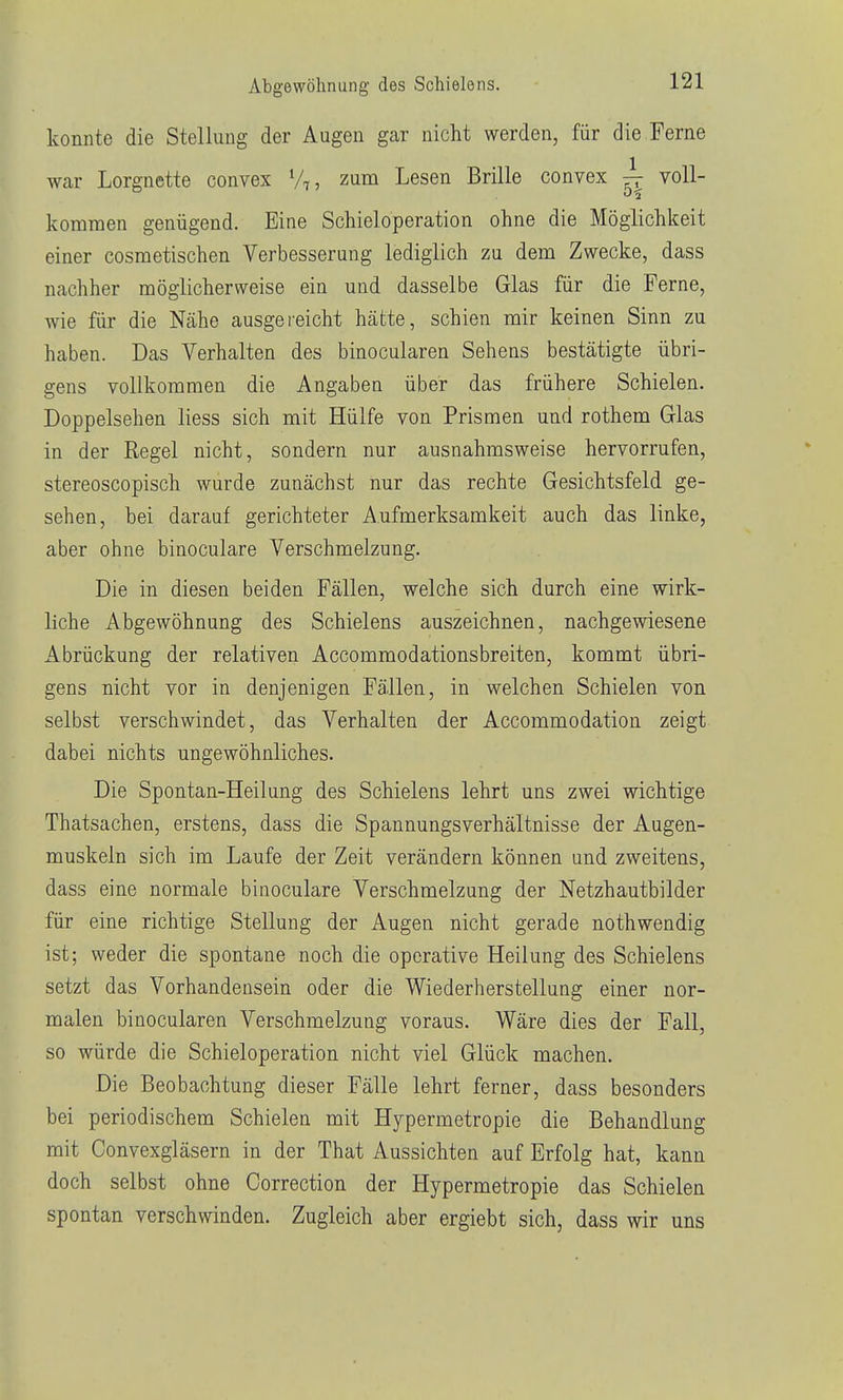 konnte die Stellung der Augen gar nicht werden, für die Ferne war Lorgnette convex V,, zum Lesen Brille convex ^ voll- kommen genügend. Eine Schieloperation ohne die Möglichkeit einer cosmetischen Verbesserung lediglich zu dem Zwecke, dass nachher möglicherweise ein und dasselbe Glas für die Ferne, wie für die Nähe ausgereicht hätte, schien mir keinen Sinn zu haben. Das Verhalten des binocularen Sehens bestätigte übri- gens vollkommen die Angaben über das frühere Schielen. Doppelsehen liess sich mit Hülfe von Prismen und rothem Glas in der Regel nicht, sondern nur ausnahmsweise hervorrufen, stereoscopisch wurde zunächst nur das rechte Gesichtsfeld ge- sehen, bei darauf gerichteter Aufmerksamkeit auch das linke, aber ohne binoculare Verschmelzung. Die in diesen beiden Fällen, welche sich durch eine wirk- liche Abgewöhnung des Schielens auszeichnen, nachgewiesene Abrückung der relativen Accommodationsbreiten, kommt übri- gens nicht vor in denjenigen Fällen, in welchen Schielen von selbst verschwindet, das Verhalten der Accommodation zeigt dabei nichts ungewöhnliches. Die Spontan-Heilung des Schielens lehrt uns zwei wichtige Thatsachen, erstens, dass die Spannungsverhältnisse der Augen- muskeln sich im Laufe der Zeit verändern können und zweitens, dass eine normale binoculare Verschmelzung der Netzhautbilder für eine richtige Stellung der Augen nicht gerade nothwendig ist; weder die spontane noch die operative Heilung des Schielens setzt das Vorhandensein oder die Wiederherstellung einer nor- malen binocularen Verschmelzung voraus. Wäre dies der Fall, so würde die Schieloperation nicht viel Glück machen. Die Beobachtung dieser Fälle lehrt ferner, dass besonders bei periodischem Schielen mit Hypermetropie die Behandlung mit Convexgläsern in der That Aussichten auf Erfolg hat, kann doch selbst ohne Correction der Hypermetropie das Schielen spontan verschwinden. Zugleich aber ergiebt sich, dass wir uns