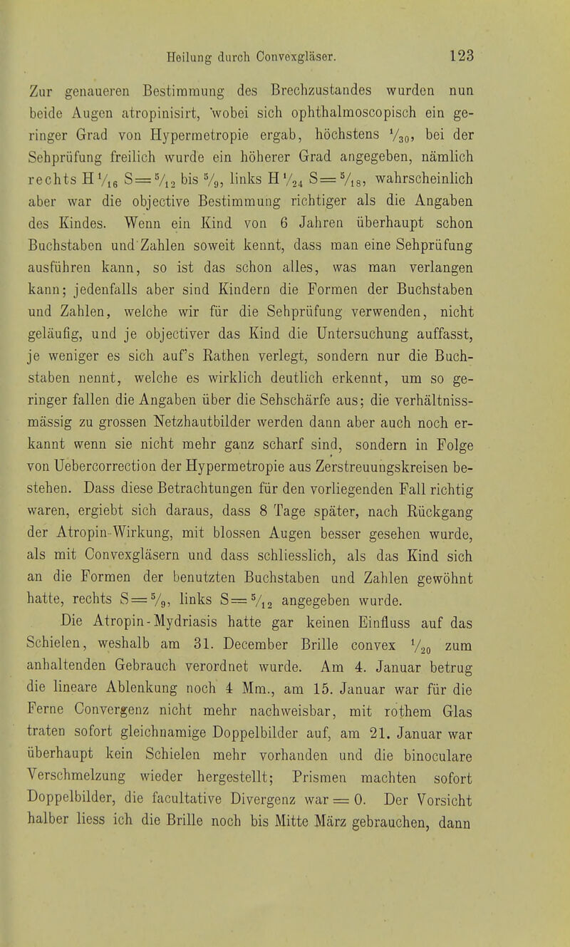 Zur genaueren Bestimmung des Brechzustandes wurden nun beide Augen atropinisirt, wobei sich ophthalmoscopisch ein ge- ringer Grad von Hyperraetropie ergab, höchstens V30, bei der Sehprüfung freilich wurde ein höherer Grad angegeben, nämlich rechts HV16 S= Vi2 bis Vg, links H V24 S= V,8, wahrscheinlich aber war die objective Bestimmung richtiger als die Angaben des Kindes. Wenn ein Kind von 6 Jahren überhaupt schon Buchstaben und'Zahlen soweit kennt, dass man eine Sehprüfung ausführen kann, so ist das schon alles, was man verlangen kann; jedenfalls aber sind Kindern die Formen der Buchstaben und Zahlen, welche wir für die Sehprüfung verwenden, nicht geläufig, und je objectiver das Kind die Untersuchung auffasst, je weniger es sich auf's Rathen verlegt, sondern nur die Buch- staben nennt, welche es wirklich deutlich erkennt, um so ge- ringer fallen die Angaben über die Sehschärfe aus; die verhältniss- mässig zu grossen Netzhautbilder werden dann aber auch noch er- kannt wenn sie nicht mehr ganz scharf sind, sondern in Folge von Uebercorrection der Hypermetropie aus Zerstreuungskreisen be- stehen. Dass diese Betrachtungen für den vorliegenden Fall richtig waren, ergiebt sich daraus, dass 8 Tage später, nach Rückgang der Atropin-Wirkung, mit blossen Augen besser gesehen wurde, als mit Convexgläsern und dass schliesslich, als das Kind sich an die Formen der benutzten Buchstaben und Zahlen gewöhnt hatte, rechts S=V9, links S=Vi2 angegeben wurde. Die Atropin - Mydriasis hatte gar keinen Einfluss auf das Schielen, weshalb am 31. December Brille convex V20 zum anhaltenden Gebrauch verordnet wurde. Am 4. Januar betrug die lineare Ablenkung noch 4 Mm., am 15. Januar war für die Ferne Convergenz nicht mehr nachweisbar, mit rothem Glas traten sofort gleichnamige Doppelbilder auf, am 21. Januar war überhaupt kein Schielen mehr vorhanden und die binoculare Verschmelzung wieder hergestellt; Prismen machten sofort Doppelbilder, die facultative Divergenz war = 0. Der Vorsicht halber liess ich die Brille noch bis Mitte März gebrauchen, dann