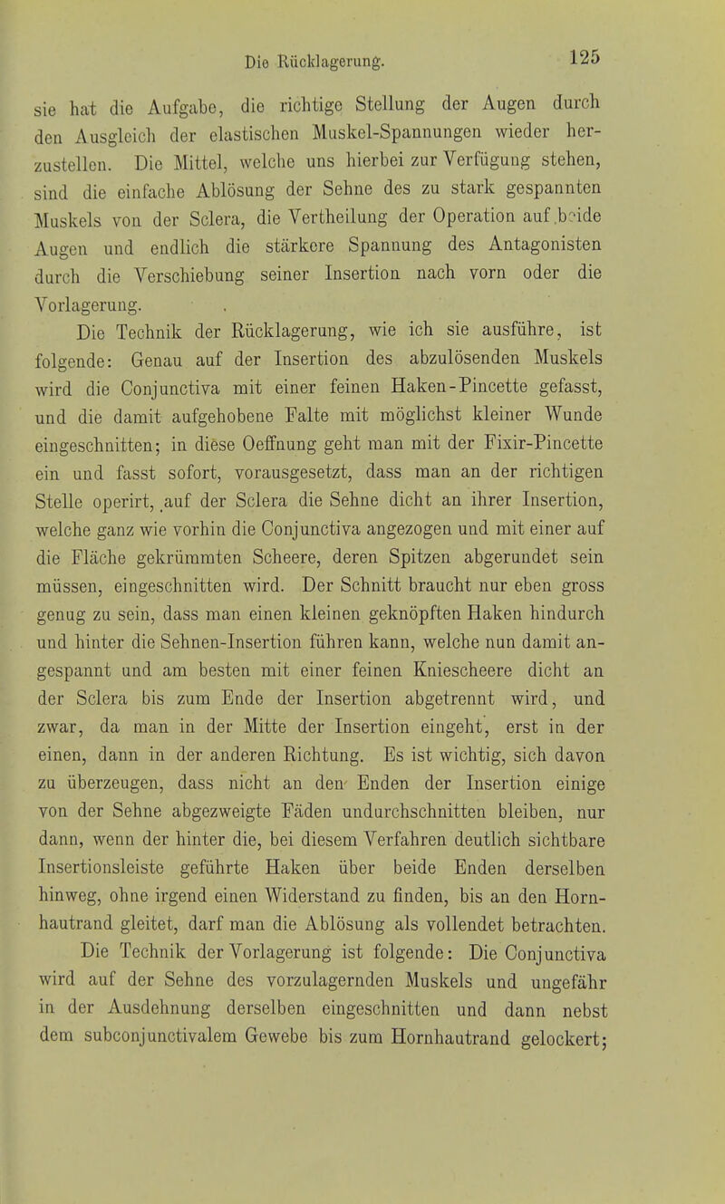 Die Rücldagerung. sie hcat die Aufgabe, die richtige Stellung der Augen durch den Ausgleich der elastischen Muskel-Spannungen wieder her- zustellen. Die Mittel, welche uns hierbei zur Verfügung stehen, sind die einfache Ablösung der Sehne des zu stark gespannten Muskels von der Sclera, die Vertheilung der Operation auf .beide Augen und endlich die stärkere Spannung des Antagonisten durch die Verschiebung seiner Insertion nach vorn oder die Vorlagerung. Die Technik der Rücklagerung, wie ich sie ausführe, ist folgende: Genau auf der Insertion des abzulösenden Muskels wird die Conjunctiva mit einer feinen Haken-Pincette gefasst, und die damit aufgehobene Falte mit möglichst kleiner Wunde eingeschnitten; in diese Oeffnung geht man mit der Fixir-Pincette ein und fasst sofort, vorausgesetzt, dass man an der richtigen Stelle operirt, .auf der Sclera die Sehne dicht an ihrer Insertion, welche ganz wie vorhin die Conjunctiva angezogen und mit einer auf die Fläche gekrümmten Scheere, deren Spitzen abgerundet sein müssen, eingeschnitten wird. Der Schnitt braucht nur eben gross genug zu sein, dass man einen kleinen geknöpften Haken hindurch und hinter die Sehnen-Insertion führen kann, welche nun damit an- gespannt und am besten mit einer feinen Kniescheere dicht an der Sclera bis zum Ende der Insertion abgetrennt wird, und zwar, da man in der Mitte der Insertion eingeht, erst in der einen, dann in der anderen Richtung. Es ist wichtig, sich davon zu überzeugen, dass nicht an den Enden der Insertion einige von der Sehne abgezweigte Fäden undurchschnitten bleiben, nur dann, wenn der hinter die, bei diesem Verfahren deutlich sichtbare Insertionsleiste geführte Haken über beide Enden derselben hinweg, ohne irgend einen Widerstand zu finden, bis an den Horn- hautrand gleitet, darf man die Ablösung als vollendet betrachten. Die Technik der Vorlagerung ist folgende: Die Conj unctiva wird auf der Sehne des vorzulagernden Muskels und ungefähr in der Ausdehnung derselben eingeschnitten und dann nebst dem subconjunctivalem Gewebe bis zum Hornhautrand gelockert;