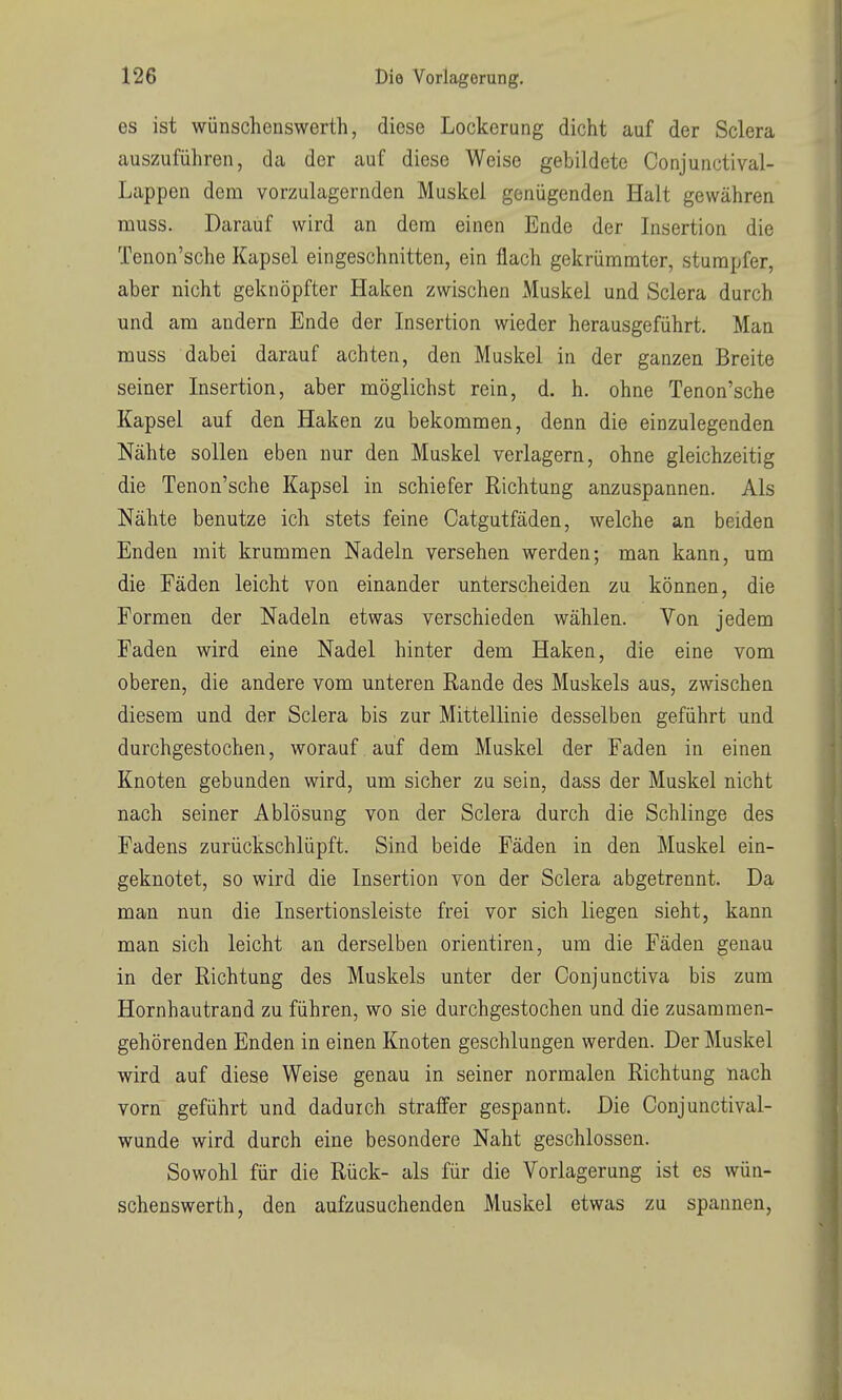 es ist wünschenswert!!, diese Lockerung dicht auf der Sclera auszuführen, da der auf diese Weise gebildete Conjunctival- Lappen dem vorzulagernden Muskel genügenden Halt gewähren muss. Darauf wird an dem einen Ende der Insertion die Tenon'sche Kapsel eingeschnitten, ein flach gekrümmter, stumpfer, aber nicht geknöpfter Haken zwischen xMuskel und Sclera durch und am andern Ende der Insertion wieder herausgeführt. Man muss dabei darauf achten, den Muskel in der ganzen Breite seiner Insertion, aber möglichst rein, d. h. ohne Tenon'sche Kapsel auf den Haken zu bekommen, denn die einzulegenden Nähte sollen eben nur den Muskel verlagern, ohne gleichzeitig die Tenon'sche Kapsel in schiefer Richtung anzuspannen. Als Nähte benutze ich stets feine Catgutfäden, welche an beiden Enden mit krummen Nadeln versehen werden; man kann, um die Fäden leicht von einander unterscheiden zu können, die Formen der Nadeln etwas verschieden wählen. Von jedem Faden wird eine Nadel hinter dem Haken, die eine vom oberen, die andere vom unteren Rande des Muskels aus, zwischen diesem und der Sclera bis zur Mittellinie desselben geführt und durchgestochen, worauf auf dem Muskel der Faden in einen Knoten gebunden wird, um sicher zu sein, dass der Muskel nicht nach seiner Ablösung von der Sclera durch die Schlinge des Fadens zurückschlüpft. Sind beide Fäden in den Muskel ein- geknotet, so wird die Insertion von der Sclera abgetrennt. Da man nun die Insertionsleiste frei vor sich liegen sieht, kann man sich leicht an derselben orientiren, um die Fäden genau in der Richtung des Muskels unter der Conjunctiva bis zum Hornhautrand zu führen, wo sie durchgestochen und die zusammen- gehörenden Enden in einen Knoten geschlungen werden. Der Muskel wird auf diese Weise genau in seiner normalen Richtung nach vorn geführt und dadurch straffer gespannt. Die Conjunctival- wunde wird durch eine besondere Naht geschlossen. Sowohl für die Rück- als für die Vorlagerung ist es wün- schenswerth, den aufzusuchenden Muskel etwas zu spannen,