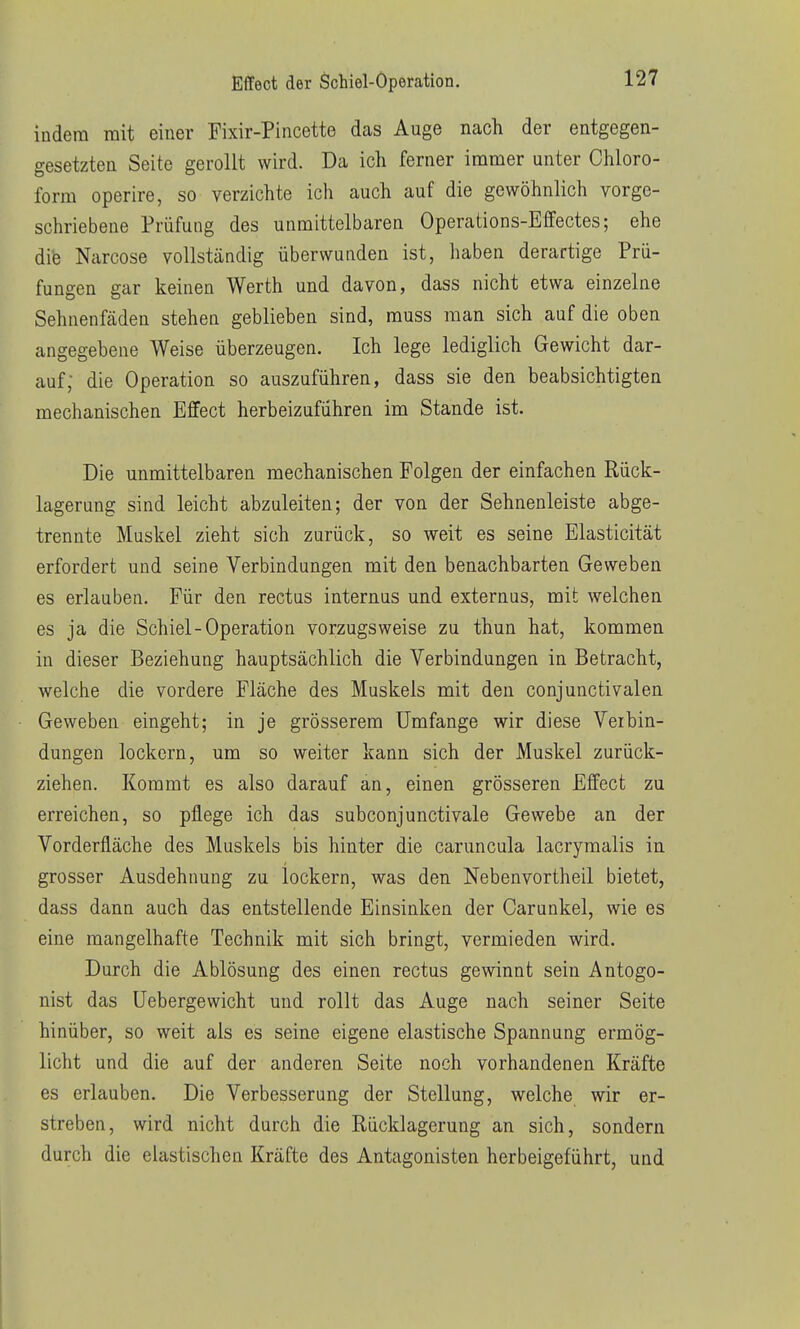 indem mit einer Fixir-Pincette das Auge nach der entgegen- gesetzten Seite gerollt wird. Da ich ferner immer unter Chloro- form operire, so verzichte ich auch auf die gewöhnlich vorge- schriebene Prüfung des unmittelbaren Operations-Effectes; ehe dife Narcose vollständig überwunden ist, haben derartige Prü- fungen gar keinen Werth und davon, dass nicht etwa einzelne Sehnenfädeu stehen geblieben sind, muss man sich auf die oben angegebene Weise überzeugen. Ich lege lediglich Gewicht dar- auf; die Operation so auszuführen, dass sie den beabsichtigten mechanischen Effect herbeizuführen im Stande ist. Die unmittelbaren mechanischen Polgen der einfachen Rück- lagerung sind leicht abzuleiten; der von der Sehnenleiste abge- trennte Muskel zieht sich zurück, so weit es seine Elasticität erfordert und seine Verbindungen mit den benachbarten Geweben es erlauben. Für den rectus internus und externus, mit welchen es ja die Schiel-Operation vorzugsweise zu thun hat, kommen in dieser Beziehung hauptsächlich die Verbindungen in Betracht, welche die vordere Fläche des Muskels mit den conjunctivalen Geweben eingeht; in je grösserem Umfange wir diese Veibin- dungen lockern, um so weiter kann sich der Muskel zurück- ziehen. Kommt es also darauf an, einen grösseren Effect zu erreichen, so pflege ich das subconjunctivale Gewebe an der Vorderfläche des Muskels bis hinter die caruncula lacrymalis in grosser Ausdehnung zu lockern, was den Nebenvortheil bietet, dass dann auch das entstellende Einsinken der Carunkel, wie es eine mangelhafte Technik mit sich bringt, vermieden wird. Durch die Ablösung des einen rectus gewinnt sein Antogo- nist das üebergewicht und rollt das Auge nach seiner Seite hinüber, so weit als es seine eigene elastische Spannung ermög- licht und die auf der anderen Seite noch vorhandenen Kräfte es erlauben. Die Verbesserung der Stellung, welche wir er- streben, wird nicht durch die Rücklagerung an sich, sondern durch die elastischen Kräfte des Antagonisten herbeigeführt, und