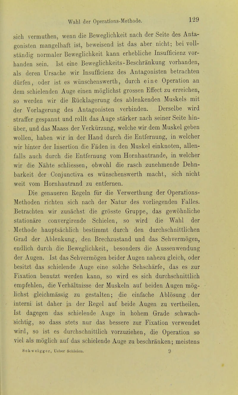 Wahl der Operations-Methode. l'i^ sich vermuthen, wenn die Beweglichkeit nach der Seite des Anta- gonisten mangelhaft ist, beweisend ist das aber nicht; bei voll- ständig normaler Beweglichkeit kann erhebliche Insufficienz vor- handen sein. Ist eine Beweglichkeits-Beschränkung vorhanden, als deren Ursache wir Insufficienz des Antagonisten betrachten dürfen, oder ist es wünschenswerth, durch eine Operation an dem schielenden Auge einen möglichst grossen Effect zu erreichen, so werden wir die Rücklagerung des ablenkenden Muskels mit der Vorlagerung des Antagonisten verbinden. Derselbe wird straffer gespannt und rollt das Auge stärker nach seiner Seite hin- über, und das Maass der Verkürzung, welche wir dem Muskel geben wollen, haben wir in der Hand durch die Entfernung, in welcher wir hinter der Insertion die Fäden in den Muskel einknoten, allen- falls auch durch die Entfernung vom Hornhautrande, in welcher wir die Nähte schliessen, obwohl die rasch zunehmende Dehn- barkeit der Conjunctiva es wünschenswerth macht, sich nicht weit vom Hornhautrand zu entfernen. Die genaueren Regeln für die Verwerthung der Operations- Methoden richten sich nach der Natur des vorliegenden Falles. Betrachten wir zunächst die grösste Gruppe, das gewöhnliche stationäre convergirende Schielen, so wird die Walü der Methode hauptsächlich bestimmt durch den durchschnittlichen Grad der Ablenkung, den Brechzustand und das Sehvermögen, endlich durch die Bewegliclikeit, besonders die Aussenwendung der Augen. Ist das Sehvermögen beider Augen nahezu gleich, oder besitzt das schielende Auge eine solche Sehschärfe, das es zur Fixation benutzt werden kann, so wird es sich durchschnittlich empfehlen, die Verhältnisse der Muskeln auf beiden Augen mög- lichst gleichmässig zu gestalten; die einfache Ablösung der interni ist daher in der Regel auf beide Augen zu vertheilen. Ist dagegen das schielende Auge in hohem Grade schwach- sichtig, so dass stets nur das bessere zur Fixation verwendet wird, so ist es durchschnittlich vorzuziehen, die Operation so viel als möglich auf das schielende Auge zu beschränken; meistens ScUweigjjer, Ueber Scliicleu. 9