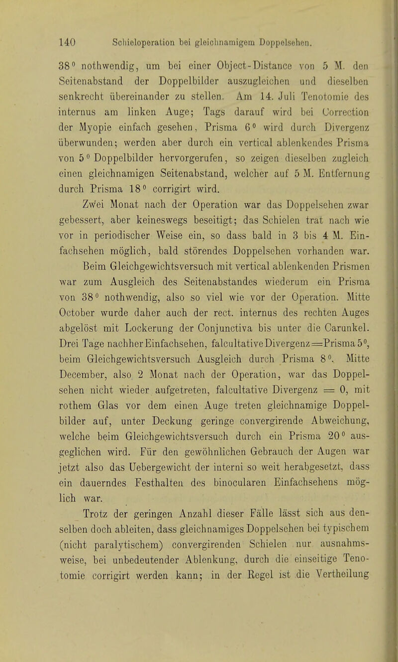 38 nothwendig, um bei einer Object-Distance von 5 M. den Seitenabstand der Doppelbilder auszugleichen und dieselben senkrecht übereinander zu stellen. Am 14. Juli Tenotomie des internus am linken Auge; Tags darauf wird bei (Jorrection der Myopie einfach gesehen, Prisma 6 ° wird durch Divergenz überwunden; werden aber durch ein vertical ablenkendes Prisma von 5 Doppelbilder hervorgerufen, so zeigen dieselben zugleich einen gleichnamigen Seitenabstand, welcher auf 5 M. Entfernung durch Prisma 18 corrigirt wird. Zwei Monat nach der Operation war das Doppelsehen zwar gebessert, aber keineswegs beseitigt; das Schielen trat nach wie vor in periodischer Weise ein, so dass bald in 3 bis 4 M. Ein- fachsehen möglich, bald störendes Doppeischen vorhanden war. Beim Gleichgewichtsversuch mit vertical ablenkenden Prismen war zum Ausgleich des Seiteuabstandes wiederum ein Prisraa von 38° nothwendig, also so viel wie vor der Operation. Mitte October wurde daher auch der rect. internus des rechten Auges abgelöst mit Lockerung der Conjunctiva bis unter die Carunkel. Drei Tage nachher Einfachsehen, falcultative Divergenz =Prisma 5, beim Gleichgewichtsversuch Ausgleich durch Prisma 8°.. Mitte December, also 2 Monat nach der Operation, war das Doppel- sehen nicht wieder aufgetreten, falcultative Divergenz = 0, mit rothem Glas vor dem einen Auge treten gleichnamige Doppel- bilder auf, unter Deckung geringe convergirende Abweichung, welche beim Gleichgewichtsversuch durch ein Prisma 20° aus- geglichen wird. Für den gewöhnlichen Gebrauch der Augen war jetzt also das üebergewicht der interni so weit herabgesetzt, dass ein dauerndes Festhalten des binocularen Einfachseheus mög- lich war. Trotz der geringen Anzahl dieser Fälle lässt sich aus den- selben doch ableiten, dass gleichnamiges Doppelsehen bei typischem (nicht paralytischem) convergirenden Schielen nur ausnahms- weise, bei unbedeutender Ablenkung, durch die einseitige Teno- tomie corrigirt werden kann; in der Regel ist die Vertheilung