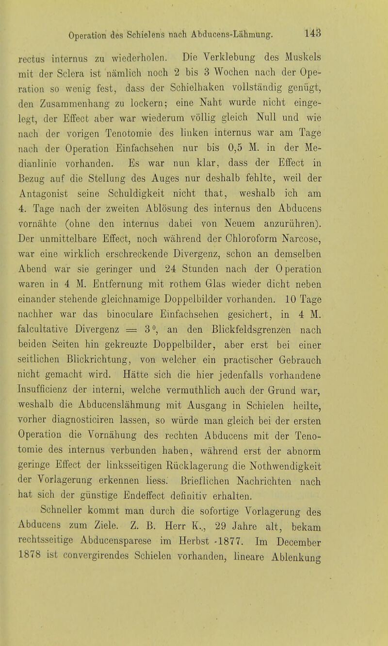 rectus internus zu wiederholen. Die Verklebung des Muskels mit der Sclera ist nämlich noch 2 bis 3 Wochen nach der Ope- ration so wenig fest, dass der Schielhaken vollständig genügt, den Zusammenhang zu lockern; eine Naht wurde nicht einge- legt, der Effect aber war wiederum völlig gleich Null und wie nach der vorigen Tenotomie des linken internus war am Tage nach der Operation Einfachsehen nur bis 0,5 M. in der Me- dianlinie vorhanden. Es war nun klar, dass der Effect in Bezug auf die Stellung des Auges nur deshalb fehlte, weil der Antagonist seine Schuldigkeit nicht that, weshalb ich am 4. Tage nach der zweiten Ablösung des internus den Abducens vornähte (ohne den internus dabei von Neuem anzurühren). Der unmittelbare Effect, noch während der Chloroform Narcose, war eine wirklich erschreckende Divergenz, schon an demselben Abend war sie geringer und 24 Stunden nach der Operation waren in 4 M. Entfernung mit rothem Glas wieder dicht neben einander stehende gleichnamige Doppelbilder vorhanden. 10 Tage nachher war das binoculare Einfachsehen gesichert, in 4 M. falcultative Divergenz =3, an den Blickfeldsgrenzen nach beiden Seiten hin gekreuzte Doppelbilder, aber erst bei einer seitlichen Blickrichtung, von welcher ein practischer Gebrauch nicht gemacht wird. Hätte sich die hier jedenfalls vorhandene Insufficienz der interni, welche vermuthlich auch der Grund war, weshalb die Abducenslähmung mit Ausgang in Schielen heilte, vorher diagnosticiren lassen, so würde man gleich bei der ersten Operation die Vornähung des rechten Abducens mit der Teno- tomie des internus verbunden haben, während erst der abnorm geringe Effect der linksseitigen Rücklagerung die Nothwendigkeit der Vorlagerung erkennen liess. Brieflichen Nachrichten nach hat sich der günstige Endeffect definitiv erhalten. Schneller kommt man durch die sofortige Verlagerung des Abducens zum Ziele. Z. B. Herr K.., 29 Jahre alt, bekam rechtsseitige Abducensparese im Herbst -1877. Im December 1878 ist convergirendes Schielen vorhanden, lineare Ablenkung