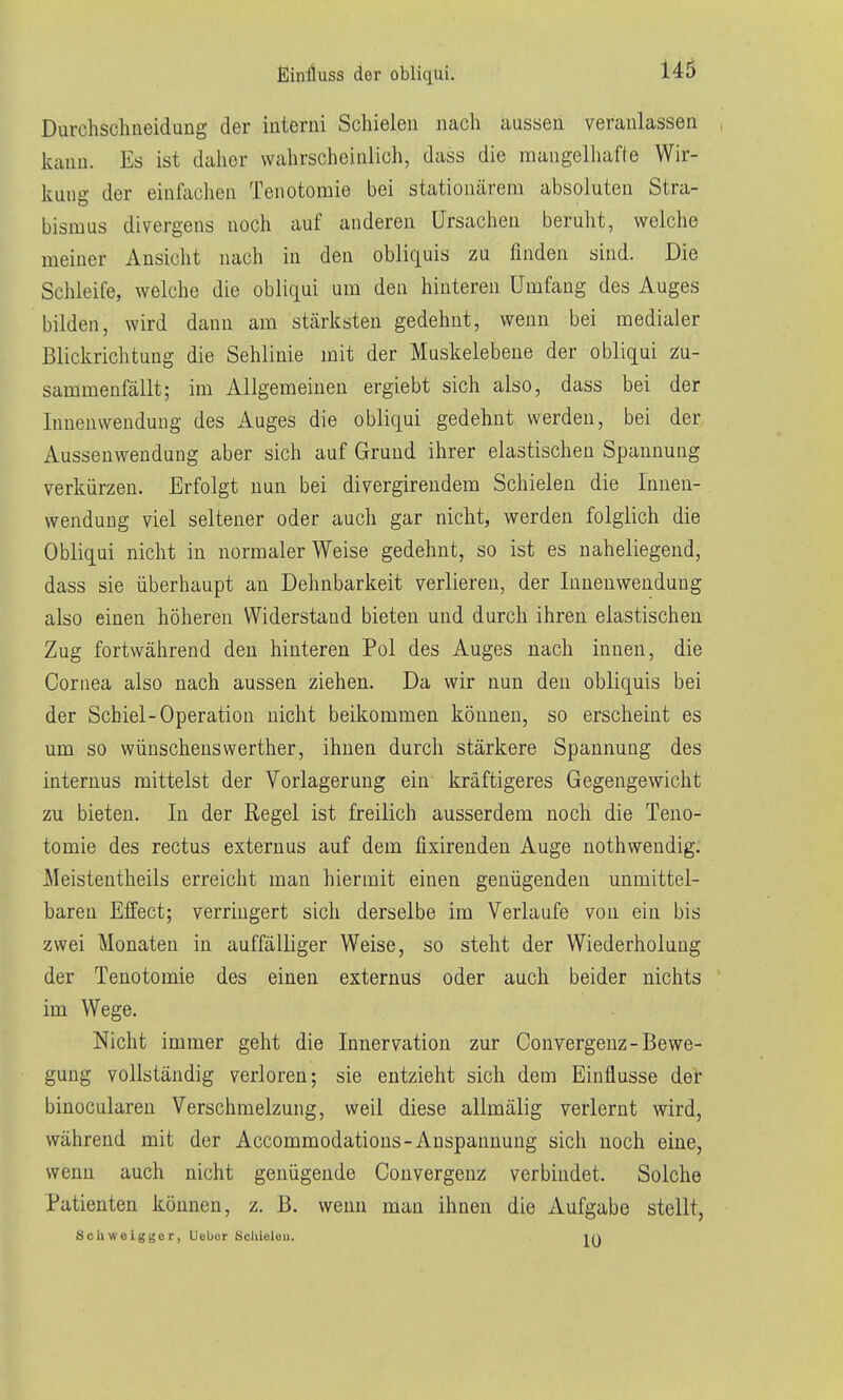 fiiniiuss der obliqui. Durchschneidung der iuterni Schielen nach aussen veranlassen , kann. Es ist daher wahrscheinlich, dass die mangelhafte Wir- kung der einfachen Tenotomie bei stationärem absoluten Stra- bismus divergens noch auf anderen Ursachen berulit, welche meiner Ansicht nach in den obliquis zu finden sind. Die Schleife, welche die obliqui um den hinteren Umfang des Auges bilden, wird dann am stärksten gedehnt, wenn bei medialer Blickrichtung die Sehlinie mit der Muskelebene der obliqui zu- sammenfällt; im Allgemeinen ergiebt sich also, dass bei der lunenwenduug des Auges die obliqui gedehnt werden, bei der Aussenwendung aber sich auf Grund ihrer elastischen Spannung verkürzen. Erfolgt nun bei divergirendem Schielen die Innen- wendung viel seltener oder auch gar nicht, werden folglich die Obliqui nicht in normalerweise gedehnt, so ist es naheliegend, dass sie überhaupt an Dehnbarkeit verlieren, der Innenwendung also einen höheren Widerstand bieten und durch ihren elastischen Zug fortwährend den hinteren Pol des Auges nach innen, die Cornea also nach aussen ziehen. Da wir nun den obliquis bei der Schiel-Operation nicht beikommen können, so erscheint es um so Wünschenswerther, ihnen durch stärkere Spannung des internus mittelst der Vorlagerung ein kräftigeres Gegengewicht zu bieten. In der Regel ist freilich ausserdem noch die Teno- tomie des rectus externus auf dem fixirenden Auge nothwendig. Meistentheils erreicht man hiermit einen genügenden unmittel- baren Effect; verringert sich derselbe im Verlaufe von ein bis zwei Monaten in auffälliger Weise, so steht der Wiederholung der Tenotomie des einen externus oder auch beider nichts im Wege. Nicht immer geht die Innervation zur Convergenz-Bewe- gung vollständig verloren; sie entzieht sich dem Einflüsse der binocularen Verschmelzung, weil diese allmälig verlernt wird, während mit der Accommodatious-Anspannung sich noch eine, wenn auch nicht genügende Convergenz verbindet. Solche Patienten können, z. B. wenn man ihnen die Aufgabe stellt, Schweigger, Uebor Sclüelou. in