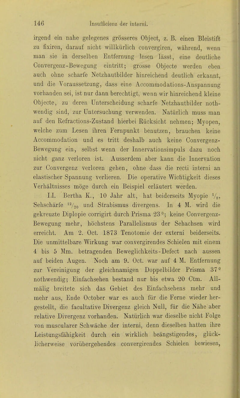 U6 insufficionz der interni. irgend ein nahe gelegenes grösseres Object, z. B. einen Bleistift zu fixiren, darauf nicht willkürlich couvergiren, während, wenn man sie in derselben Entfernung lesen lässt, eine deutliche Convergenz-Bewegung eintritt; grosse Objecte werden eben auch ohne scharfe Netzhautbilder hinreichend deutlich erkannt, und die Voraussetzung, dass eine Accommodations-Anspannung vorhanden sei, ist nur dann berechtigt, wenn wir hinreichend kleine Objecte, zu deren Unterscheidung scharfe Netzhautbilder noth- wendig sind, zur Untersuchung verwenden. Natürlich muss man auf den Refractions-Zustand hierbei Rücksicht nehmen; Myopen, welche zum Lesen ihren Fernpunkt benutzen, brauchen keine Accommodation und es tritt deshalb auch keine Convergenz- Bewegung ein, selbst wenn der Innervationsimpuls dazu noch nicht ganz verloren ist. Ausserdem aber kann die Innervation zur Convergenz verloren gehen, ohne dass die recti interni an elastischer Spannung verlieren. Die operative Wichtigkeit dieses Verhältnisses möge durch ein Beispiel erläutert werden. II. Bertha K., 10 Jahr alt, hat beiderseits Myopie Vg, Sehschärfe Strabismus divergens. In 4 M. wird die gekreuzte Diplopie corrigirt durch Prisma 23; keine Convergenz- Bewegung mehr, höchstens Parallelismus der Sehachsen wird erreicht. Am 2. Oct. 1873 Tenotomie der externi beiderseits. Die unmittelbare Wirkung war convergirendes Schielen mit einem 4 bis 5 Mm. betragenden Beweglichkeits-Defect nach aussen auf beiden Augen. Noch am 9. Oct. war auf 4 M. Entfernung zur Vereinigung der gleichnamigen Doppelbilder Prisma 37° nothwendig; Einfachsehen bestand nur bis etwa 20 Ctm. AU- mälig breitete sich das Gebiet des Einfachsehens mehr und mehr aus, Ende October war es auch für die Ferne wieder her- gestellt, die facultative Divergenz gleich Null, für die Nähe aber relative Divergenz vorhanden. Natürlich war dieselbe nicht Folge von muscularer Schwäche der interni, denn dieselben hatten ihre Leistungsfähigkeit durch ein wirklich beängstigendes, glück- licherweise vorübergehendes convergirendes Schielen bewiesen,