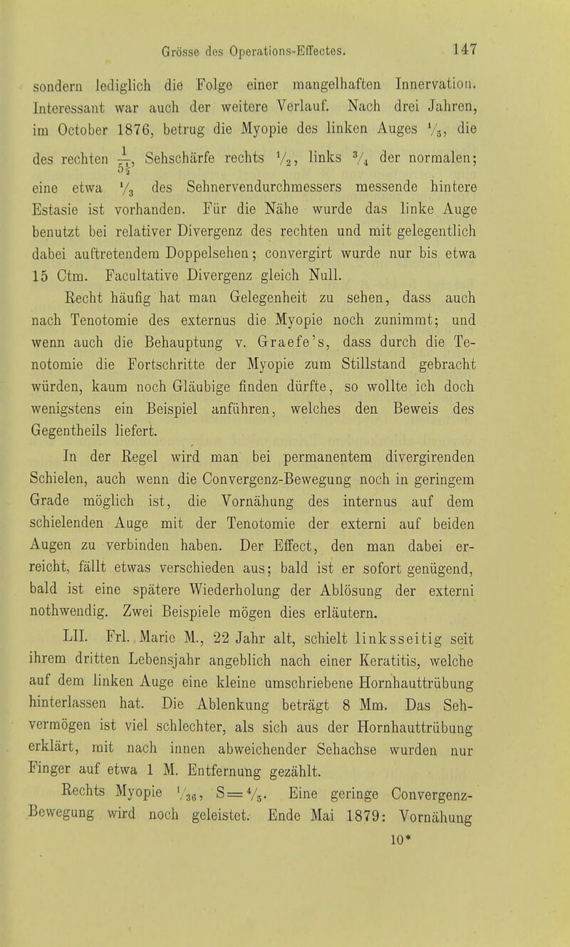 sondern lediglich die Folge einer mangelhaften Innervation. Interessant war auch der weitere Verlauf. Nach drei Jahren, im October 1876, betrug die Myopie des linken Auges %, die des rechten ^, Sehschärfe rechts V25 links V4 der normalen; eine etwa V3 des Sehnervendurchmessers messende hintere Estasie ist vorhanden. Für die Nähe wurde das linke Auge benutzt bei relativer Divergenz des rechten und mit gelegentlich dabei auftretendem Doppelsehen; convergirt wurde nur bis etwa 15 Ctra. Facultative Divergenz gleich Null. Recht häufig hat man Gelegenheit zu sehen, dass auch nach Tenotomie des externus die Myopie noch zunimmt; und wenn auch die Behauptung v. Grraefe's, dass durch die Te- notomie die Fortschritte der Myopie zum Stillstand gebracht würden, kaum noch Gläubige finden dürfte, so wollte ich doch wenigstens ein Beispiel anführen, welches den Beweis des Gegentheils liefert. In der Regel wird man bei permanentem divergirenden Schielen, auch wenn die Convergcnz-Bewegung noch in geringem Grade möglich ist, die Vornähung des internus auf dem schielenden Auge mit der Tenotomie der externi auf beiden Augen zu verbinden haben. Der Effect, den man dabei er- reicht, fällt etwas verschieden aus; bald ist er sofort genügend, bald ist eine spätere Wiederholung der Ablösung der externi nothwendig. Zwei Beispiele mögen dies erläutern. LH. Frl. Marie M., 22 Jahr alt, schielt linksseitig seit ihrem dritten Lebensjahr angeblich nach einer Keratitis, welche auf dem linken Auge eine kleine umschriebene Hornhauttrübung hinterlassen hat. Die Ablenkung beträgt 8 Mm. Das Seh- vermögen ist viel schlechter, als sich aus der Hornhauttrübung erklärt, mit nach innen abweichender Sehachse wurden nur Finger auf etwa 1 M. Entfernung gezählt. Rechts Myopie '/jg, S=V5. Eine geringe Convergenz- Bewegung wird noch geleistet. Ende Mai 1879: Vornähung 10*