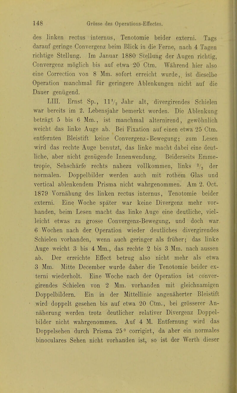 des linken rectus internus, Tenotomie beider externi. Tags darauf geringe Convergenz beim Blick in die Ferne, nach 4 Tagen richtige Stellung. Im Januar 1880 Stellung der Augen richtig, Convergenz möglich bis auf etwa 20 Ctm. Während hier also eine Correction von 8 Mm. sofort erreicht wurde,, ist dieselbe Operation manchmal für geringere Ablenkungen nicht auf die Dauer genijgend. LIIL Ernst Sp., IIV2 Jahr alt, divergirendes Schielen war bereits im 2. Lebensjahr bemerkt worden. Die Ablenkung beträgt 5 bis 6 Mm., ist manchmal alternirend, gewöhnlich weicht das linke Auge ab. Bei Fixation auf einen etwa 25 Ctm. entfernten Bleistift keine Convergenz-Bewegung; zum Lesen wird das rechte Auge benutzt, das linke macht dabei eine deut- liche, aber nicht genügende Innenwendung. Beiderseits Erame- tropie, Sehschärfe rechts nahezu vollkommen, links % der normalen. Doppelbilder werden auch mit rothem Glas und vertical ablenkendem Prisma nicht wahrgenommen. Am 2. Oct. 1879 Vornähung des linken rectus internus, Tenotomie beider externi. Eine Woche später war keine Divergenz mehr vor- handen, beim Lesen macht das linke Auge eine deutliche, viel- leicht etwas zu grosse Convergenz-Bewegung, und doch war 6 Wochen nach der Operation wieder deutliches divergirendes Schielen vorhanden, wenn auch geringer als früher; das linke Auge weicht 3 bis 4 Mm., das rechte 2 bis 3 Mm. nach aussen ab. Der erreichte Effect betrug also nicht mehr als etwa 3 Mm. Mitte December wurde daher die Tenotomie beider ex- terni wiederholt. Eine Woche nach der Operation ist conver- girendes Schielen von 2 Mm. vorhanden mit gleichnamigen Doppelbildern. Ein in der Mittellinie angenäherter Bleistift wird doppelt gesehen bis auf etwa 20 Ctm., bei grösserer An- näherung werden trotz deutlicher relativer Divergenz Doppel- bilder nicht wahrgenommen. Auf 4 M. Entfernung wird das Doppelsehen durch Prisma 25 ^ corrigirt, da aber ein normales binoculares Sehen nicht vorhanden ist, so ist der Werth dieser