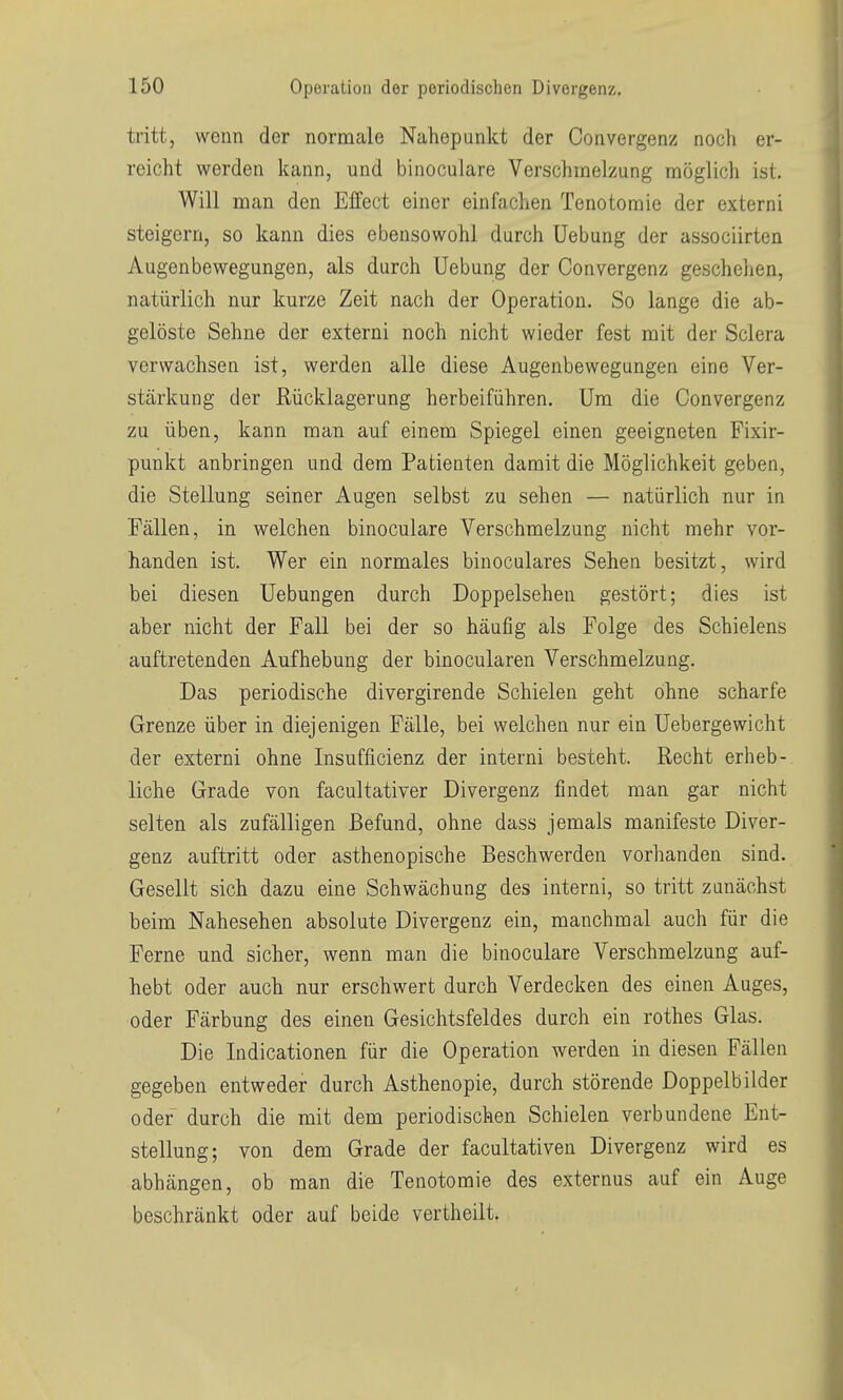 tritt, wenn der normale Nahepunkt der Oonvergenz noch er- reicht werden kann, und binoculare Verschmelzung möglich ist. Will man den Effect einer einfachen Tenotomie der externi steigern, so kann dies ebensowohl durch Hebung der associirten Augenbewegungen, als durch Uebung der Oonvergenz geschelien, natürlich nur kurze Zeit nach der Operation. So lange die ab- gelöste Sehne der externi noch nicht wieder fest mit der Sclera verwachsen ist, werden alle diese Augenbewegungen eine Ver- stärkung der Rücklagerung herbeiführen. Um die Oonvergenz zu üben, kann man auf einem Spiegel einen geeigneten Fixir- punkt anbringen und dem Patienten damit die Möglichkeit geben, die Stellung seiner Augen selbst zu sehen — natürlich nur in Fällen, in welchen binoculare Verschmelzung nicht mehr vor- handen ist. Wer ein normales binoculares Sehen besitzt, wird bei diesen Uebungen durch Doppelsehen gestört; dies ist aber nicht der Fall bei der so häufig als Folge des Schielens auftretenden Aufhebung der binocularen Verschmelzung, Das periodische divergirende Schielen geht ohne scharfe Grenze über in diejenigen Fälle, bei welchen nur ein Uebergewicht der externi ohne Insufficienz der interni besteht. Recht erheb- liche Grade von facultativer Divergenz findet man gar nicht selten als zufälligen Befund, ohne dass jemals manifeste Diver- genz auftritt oder asthenopische Beschwerden vorhanden sind. Gesellt sich dazu eine Schwächung des interni, so tritt zunächst beim Nahesehen absolute Divergenz ein, manchmal auch für die Ferne und sicher, wenn man die binoculare Verschmelzung auf- hebt oder auch nur erschwert durch Verdecken des einen Auges, oder Färbung des einen Gesichtsfeldes durch ein rothes Glas. Die Indicationen für die Operation werden in diesen Fällen gegeben entweder durch Asthenopie, durch störende Doppelbilder oder durch die mit dem periodischen Schielen verbundene Ent- stellung; von dem Grade der facultativen Divergenz wird es abhängen, ob man die Tenotomie des externus auf ein Auge beschränkt oder auf beide vertheilt.