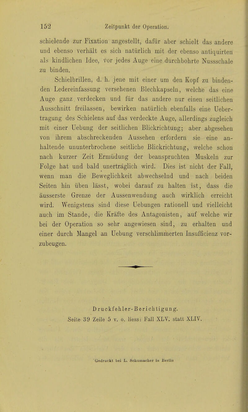 schielende zur E^ixation angestellt, dafür aber schielt das andere und ebenso verhält es sich natürlich mit der ebenso antiquirten als kindlichen Idee, Vor jedes Auge eine durchbohrte Nussschale zu binden. Schielbrillen, d. h. jene mit einer um den Kopf zu binden- den Ledereinfassung versehenen ßlechkapseln, welche das eine Auge ganz. verdecken und für das andere nur einen seitlichen Ausschnitt freilassen, bewirken natürlich ebenfalls eine Ueber- tragung des Schielens auf das verdeckte Auge, allerdings zugleich mit einer Uebung der seitlichen Blickrichtung; aber abgesehen von ihrem abschreckenden Aussehen erfordern sie eine an- haltende ununterbrochene seitliche Blickrichtung, welche schon nach kurzer Zeit Ermüdung der beanspruchten Muskeln zur Folge hat und bald unerträglich wird. Dies ist nicht der Fall, wenn man die Beweglichkeit abwechselnd und nach beiden Seiten hin üben lässt, wobei darauf zu halten ist, dass die äusserste Grenze der Aussenwenduug auch wirklich erreicht wird. Wenigstens sind diese Hebungen rationell und vielleicht auch im Stande, die Kräfte des Antagonisten, auf welche wir bei der Operation so sehr angewiesen sind, zu erhalten und einer durch Mangel an Uebung verschlimmerten Insufficienz vor- zubeugen. D ruckfehler-Berichtigung. Seite 39 Zeile 5 v. o. liess: Fall XLV. statt XLIV. Gedruckt bei L. ScUumacher hi Berlin