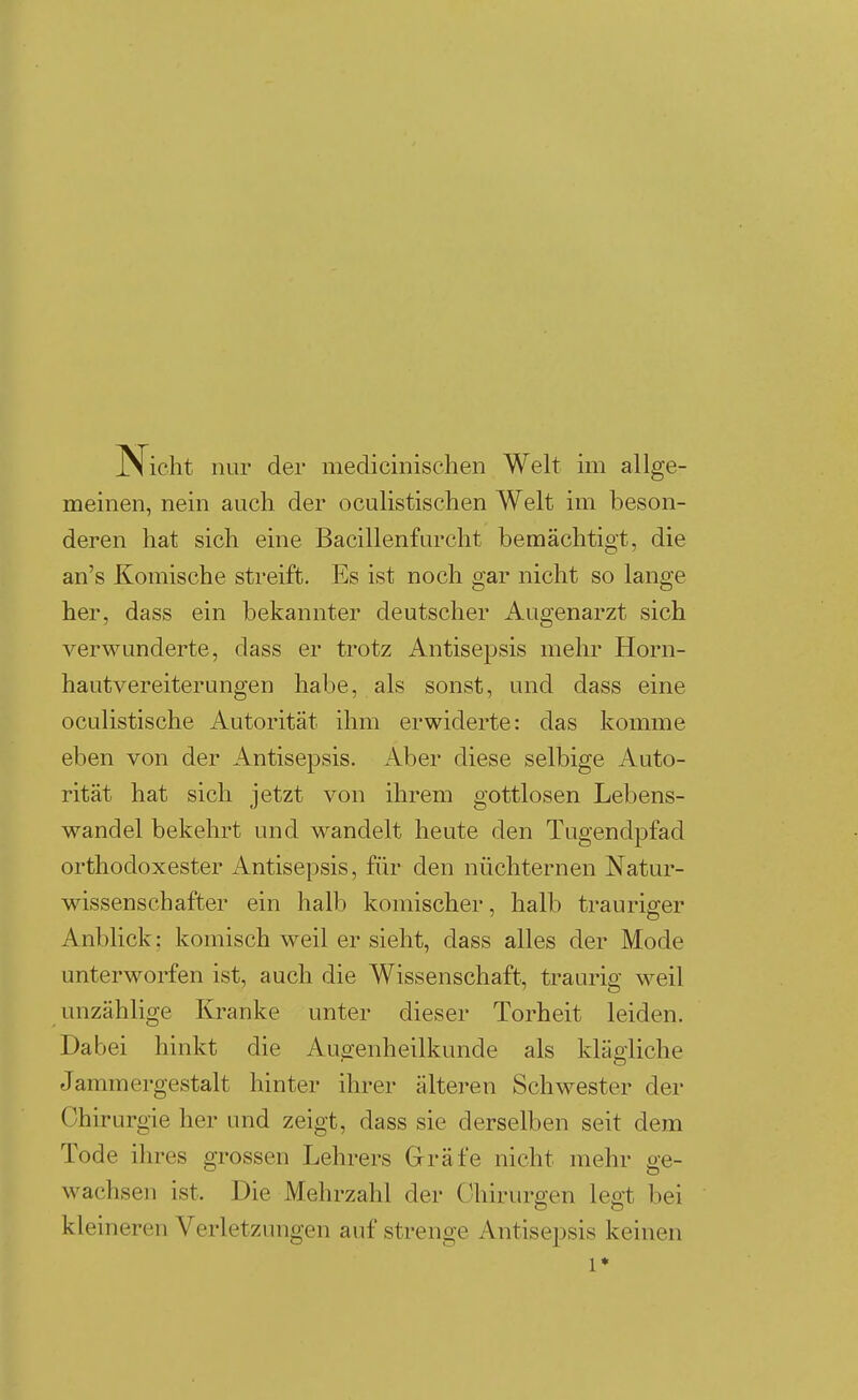 Nicht nur der medicinischen Welt im allge- meinen, nein auch der oculistischen Welt im beson- deren hat sich eine Bacillenfurcht bemächtigt, die an's Komische streift. Es ist noch gar nicht so lange her, dass ein bekannter deutscher Augenarzt sich verwunderte, dass er trotz Antisepsis mehr Horn- hautvereiterungen habe, als sonst, und dass eine oculistische Autorität ihm erwiderte: das komme eben von der Antisepsis. Aber diese selbige Auto- rität hat sich jetzt von ihrem gottlosen Lebens- wandel bekehrt und wandelt heute den Tugendpfad orthodoxester iVntisepsis, für den nüchternen Natur- wissenschafter ein halb komischer, halb trauriger Anblick; komisch weil er sieht, dass alles der Mode unterworfen ist, auch die Wissenschaft, traurig weil unzählige Kranke unter dieser Torheit leiden. Dabei hinkt die Augenheilkunde als klägliche Jammergestalt hinter ihrer älteren Schwester der Chirurgie her und zeigt, dass sie derselben seit dem Tode ihres grossen Lehrers Gräfe nicht mehr ge- wachsen ist. Die Mehrzahl der Chirurgen legt bei kleineren Verletzungen auf strenge Antisepsis keinen 1*